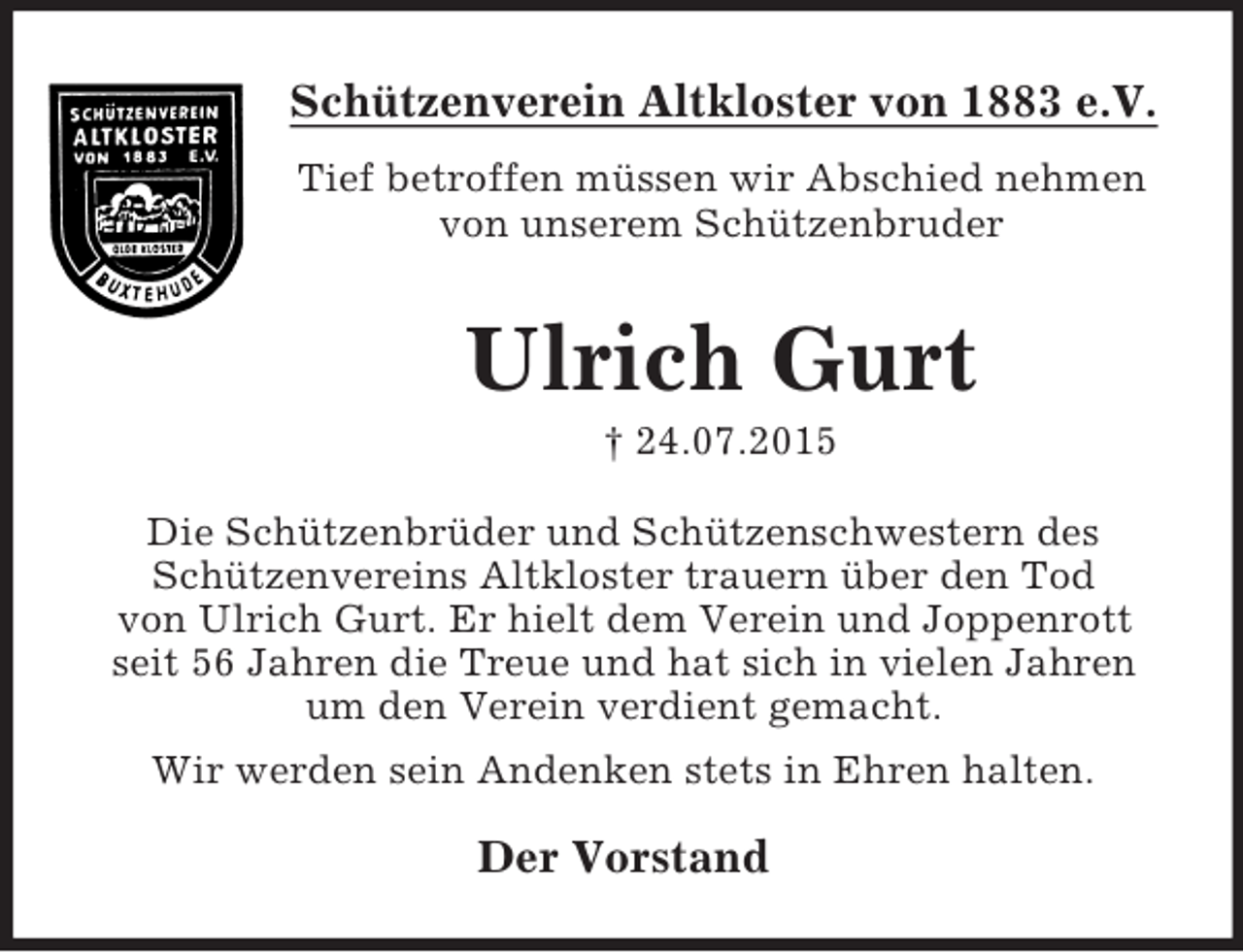 <p>Schützenverein Altkloster von 1883 e.V.<br />Tief betroffen müssen wir Abschied nehmen<br />von unserem Schützenbruder<br />Ulrich Gurt<br />† 24.07.2015<br />Die Schützenbrüder und Schützenschwestern des<br />Schützenvereins Altkloster trauern über den Tod<br />von Ulrich Gurt. Er hielt dem Verein und Joppenrott<br />seit 56 Jahren die Treue und hat sich in vielen Jahren<br />um den Verein verdient gemacht.<br />Wir werden sein Andenken stets in Ehren halten.<br />Der Vorstand</p>