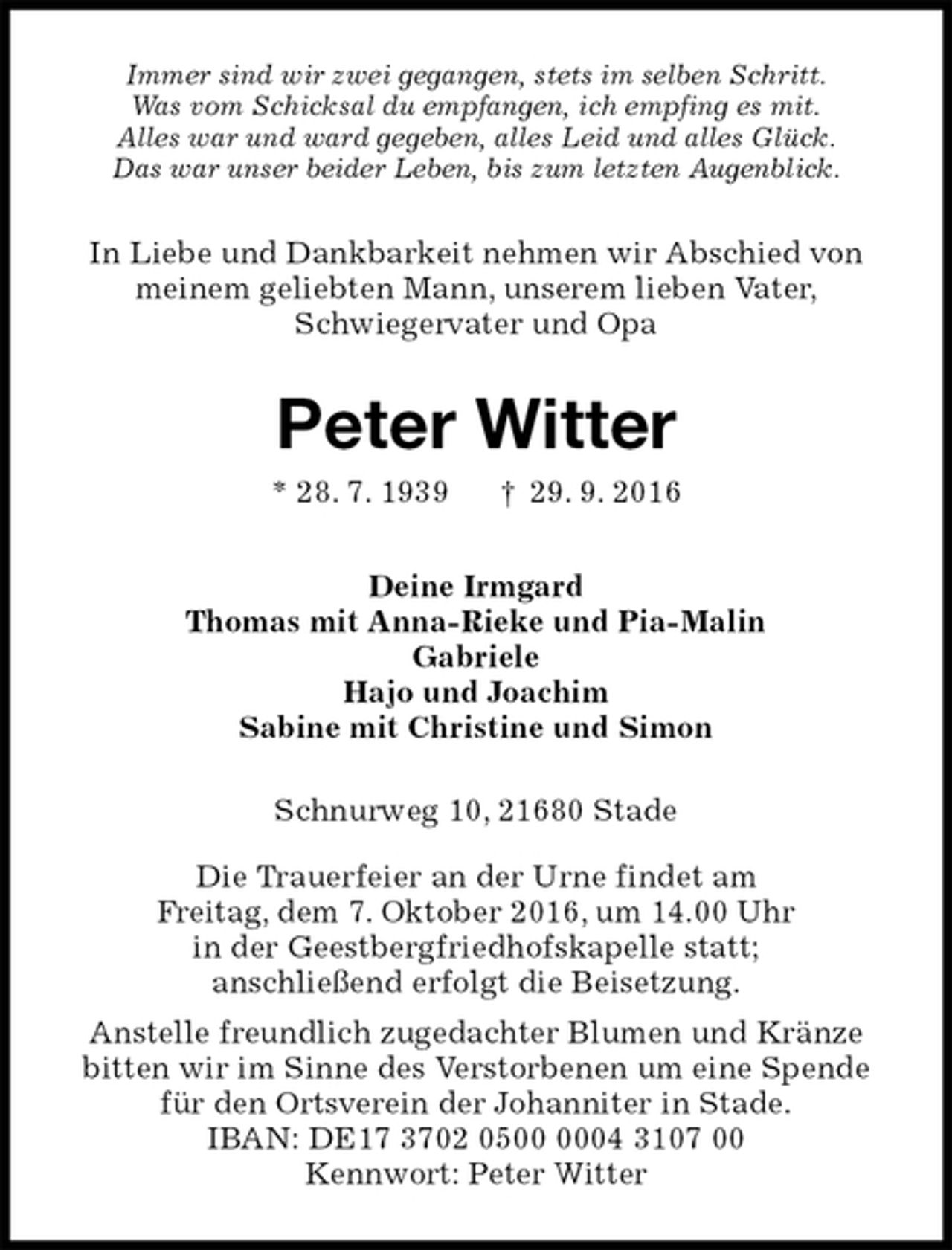 <p>Immer sind wir zwei gegangen, stets im selben Schritt.<br />Was vom Schicksal du empfangen, ich empfing es mit.<br />Alles war und ward gegeben, alles Leid und alles Glück.<br />Das war unser beider Leben, bis zum letzten Augenblick.<br />In Liebe und Dankbarkeit nehmen wir Abschied von<br />meinem geliebten Mann, unserem lieben Vater,<br />Schwiegervater und Opa<br />Peter Witter<br />* 28. 7. 1939 † 29. 9. 2016<br />Deine Irmgard<br />Thomas mit Anna-Rieke und Pia-Malin<br />Gabriele<br />Hajo und Joachim<br />Sabine mit Christine und Simon<br />Schnurweg 10, 21680 Stade</p><p>Die Trauerfeier an der Urne findet am<br />Freitag, dem 7. Oktober 2016, um 14.00 Uhr<br />in der Geestbergfriedhofskapelle statt;<br />anschließend erfolgt die Beisetzung.<br />Anstelle freundlich zugedachter Blumen und Kränze<br />bitten wir im Sinne des Verstorbenen um eine Spende<br />für den Ortsverein der Johanniter in Stade.<br />IBAN: DE17 3702 0500 0004 3107 00<br />Kennwort: Peter Witter</p>