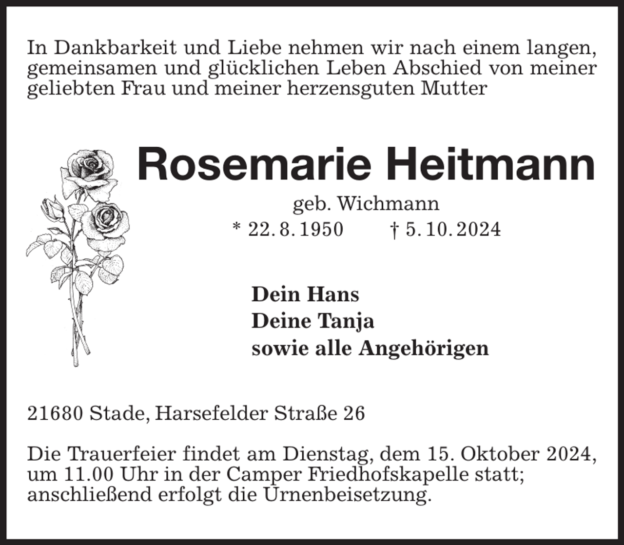 <p>In Dankbarkeit und Liebe nehmen wir nach einem langen,<br />gemeinsamen und glücklichen Leben Abschied von meiner<br />geliebten Frau und meiner herzensguten Mutter<br />Rosemarie Heitmann<br />geb. Wichmann<br />* 22. 8. 1950 † 5. 10. 2024<br />Dein Hans<br />Deine Tanja<br />sowie alle Angehörigen<br />21680 Stade, Harsefelder Straße 26</p><p>Die Trauerfeier findet am Dienstag, dem 15. Oktober 2024,<br />um 11.00 Uhr in der Camper Friedhofskapelle statt;<br />anschließend erfolgt die Urnenbeisetzung.</p>