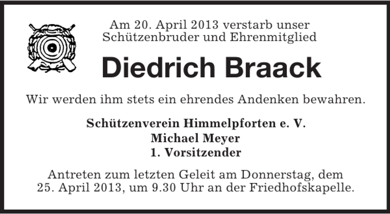 <p>Am 20. April 2013 verstarb unser<br />Schützenbruder und Ehrenmitglied</p><p>Diedrich Braack<br />Wir werden ihm stets ein ehrendes Andenken bewahren.<br />Schützenverein Himmelpforten e. V.<br />Michael Meyer<br />1. Vorsitzender<br />Antreten zum letzten Geleit am Donnerstag, dem<br />25. April 2013, um 9.30 Uhr an der Friedhofskapelle.</p>