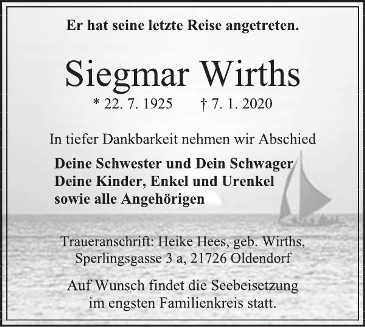 <p>Er hat seine letzte Reise angetreten.<br />Siegmar Wirths<br />* 22. 7. 1925 † 7. 1. 2020<br />In tiefer Dankbarkeit nehmen wir Abschied<br />Deine Schwester und Dein Schwager<br />Deine Kinder, Enkel und Urenkel<br />sowie alle Angehörigen<br />Traueranschrift: Heike Hees, geb. Wirths,<br />Sperlingsgasse 3 a, 21726 Oldendorf<br />Auf Wunsch findet die Seebeisetzung<br />im engsten Familienkreis statt.</p>