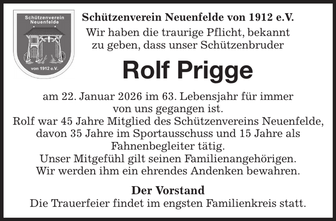<p>Schützenverein Neuenfelde von 1912 e.V.<br />Wir haben die traurige Pflicht, bekannt<br />zu geben, dass unser Schützenbruder<br />Rolf Prigge<br />am 22. Januar 2026 im 63. Lebensjahr für immer<br />von uns gegangen ist.<br />Rolf war 45 Jahre Mitglied des Schützenvereins Neuenfelde, davon 35 Jahre im Sportausschuss und 15 Jahre als<br />Fahnenbegleiter tätig.<br />Unser Mitgefühl gilt seinen Familienangehörigen.<br />Wir werden ihm ein ehrendes Andenken bewahren.<br />Der Vorstand<br />Die Trauerfeier findet im engsten Familienkreis statt.</p>