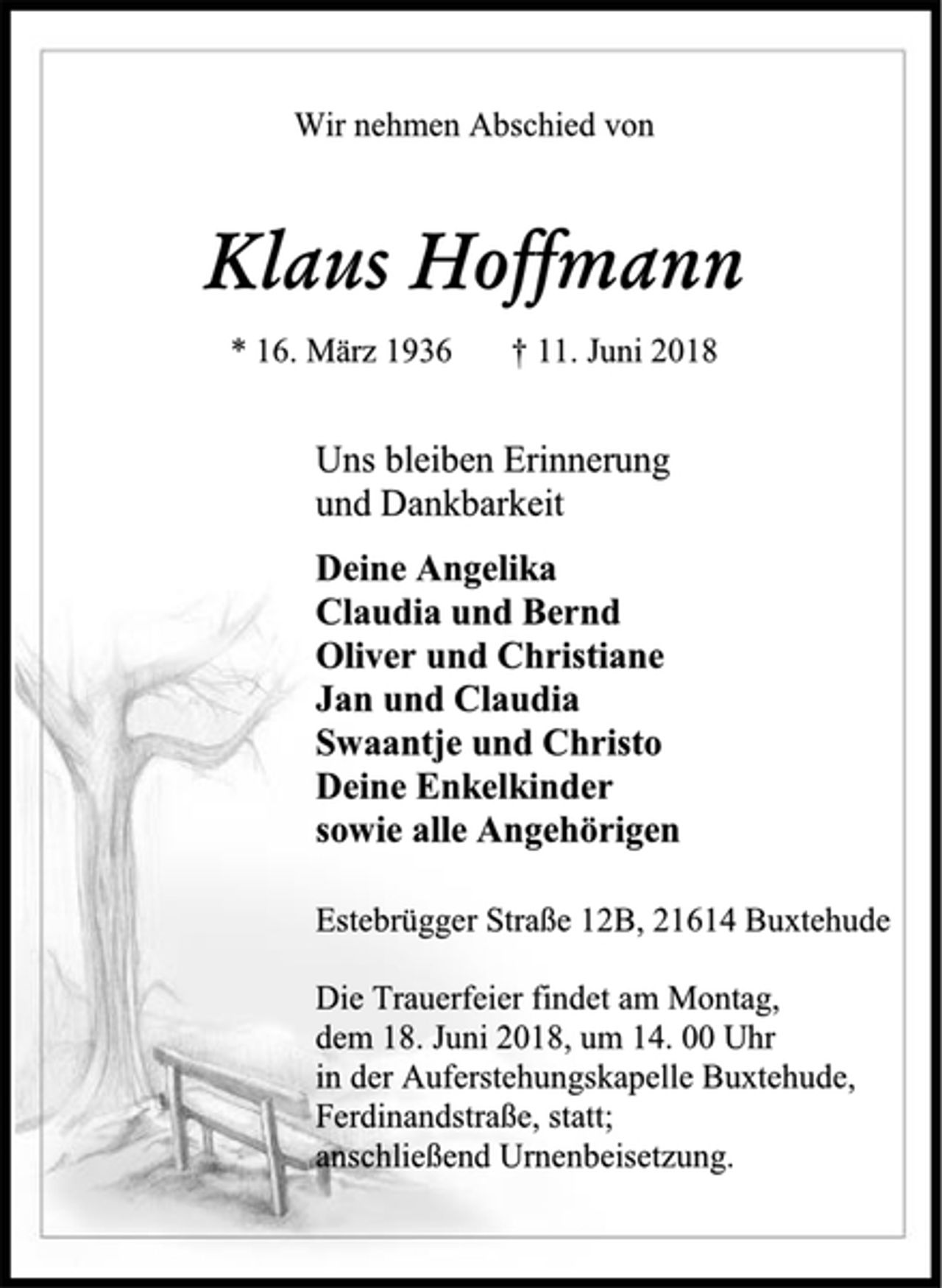 <p>Wir nehmen Abschied von<br />Klaus Hoffmann<br />* 16. März 1936 † 11. Juni 2018<br />Uns bleiben Erinnerung<br />und Dankbarkeit<br />Deine Angelika<br />Claudia und Bernd<br />Oliver und Christiane<br />Jan und Claudia<br />Swaantje und Christo<br />Deine Enkelkinder<br />sowie alle Angehörigen<br />Estebrügger Straße 12B, 21614 Buxtehude<br />Die Trauerfeier findet am Montag,<br />dem 18. Juni 2018, um 14. 00 Uhr<br />in der Auferstehungskapelle Buxtehude,<br />Ferdinandstraße, statt;<br />anschließend Urnenbeisetzung.</p>