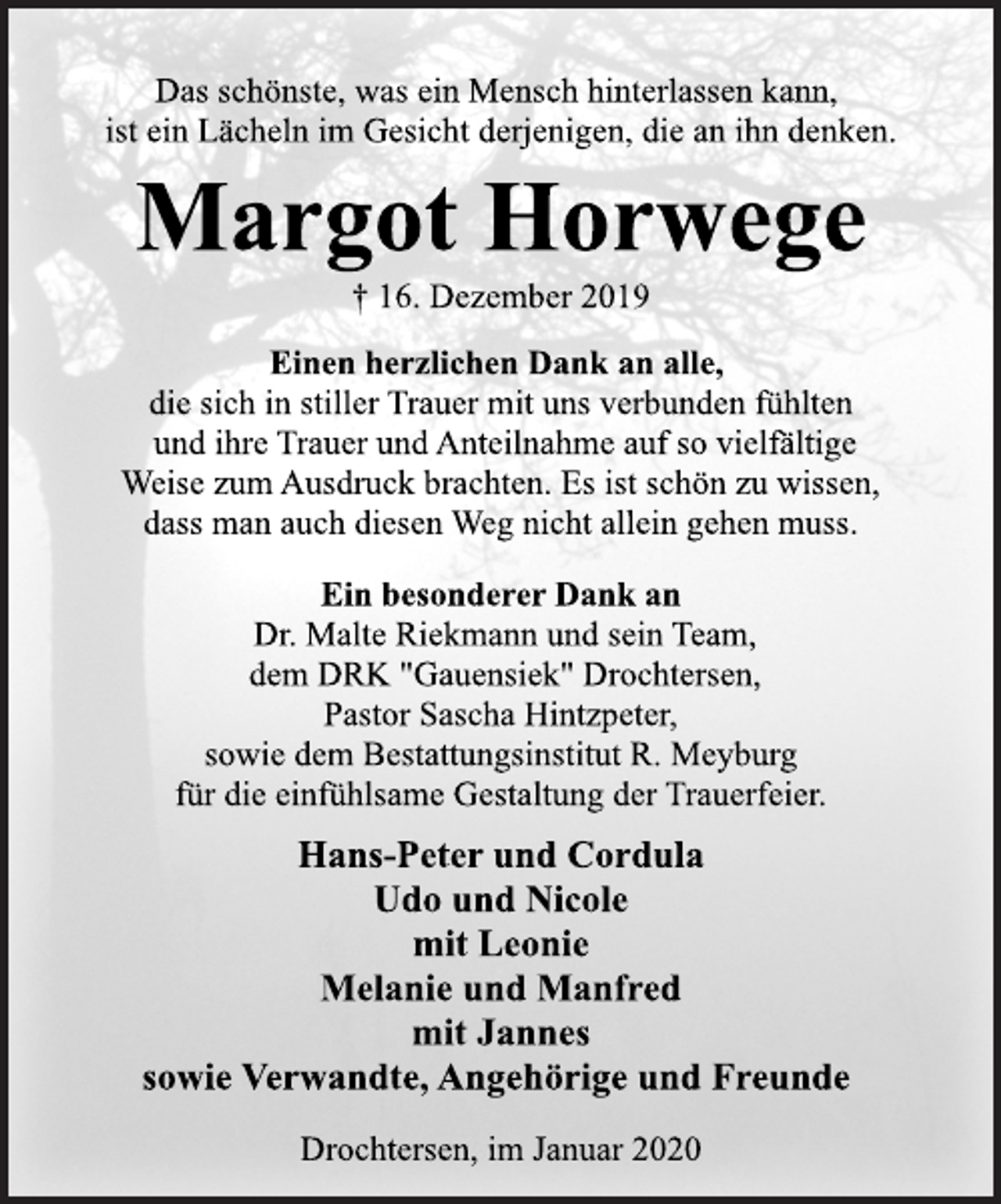 <p>Das schönste, was ein Mensch hinterlassen kann, ist ein Lächeln im Gesicht derjenigen, die an ihn denken.<br />Margot Horwege<br />16. Dezember 2019</p>
<p>Einen herzlichen Dank an alle, die sich in stiller Trauer mit uns verbunden fühlten und ihre Trauer und Anteilnahme auf so vielfältige Weise zum Ausdruck brachten. Es ist schön zu wissen, dass man auch diesen Weg nicht allein gehen muss. † 16. Dezember 2019 Margot Horwege Das schönste, was ein Mensch hinterlassen kann, ist ein Lächeln im Gesicht derjenigen, die an ihn denken.</p>
<p>Ein besonderer Dank an Dr. Malte Riekmann und sein Team, dem DRK "Gauensiek" Drochtersen, Pastor Sascha Hintzpeter, sowie dem Bestattungsinstitut R. Meyburg für die einfühlsame Gestaltung der Trauerfeier.</p>
<p>Hans-Peter und Cordula Udo und Nicole mit Leonie Melanie und Manfred mit Jannes sowie Verwandte, Angehörige und Freunde Drochtersen, im Januar 2020</p>