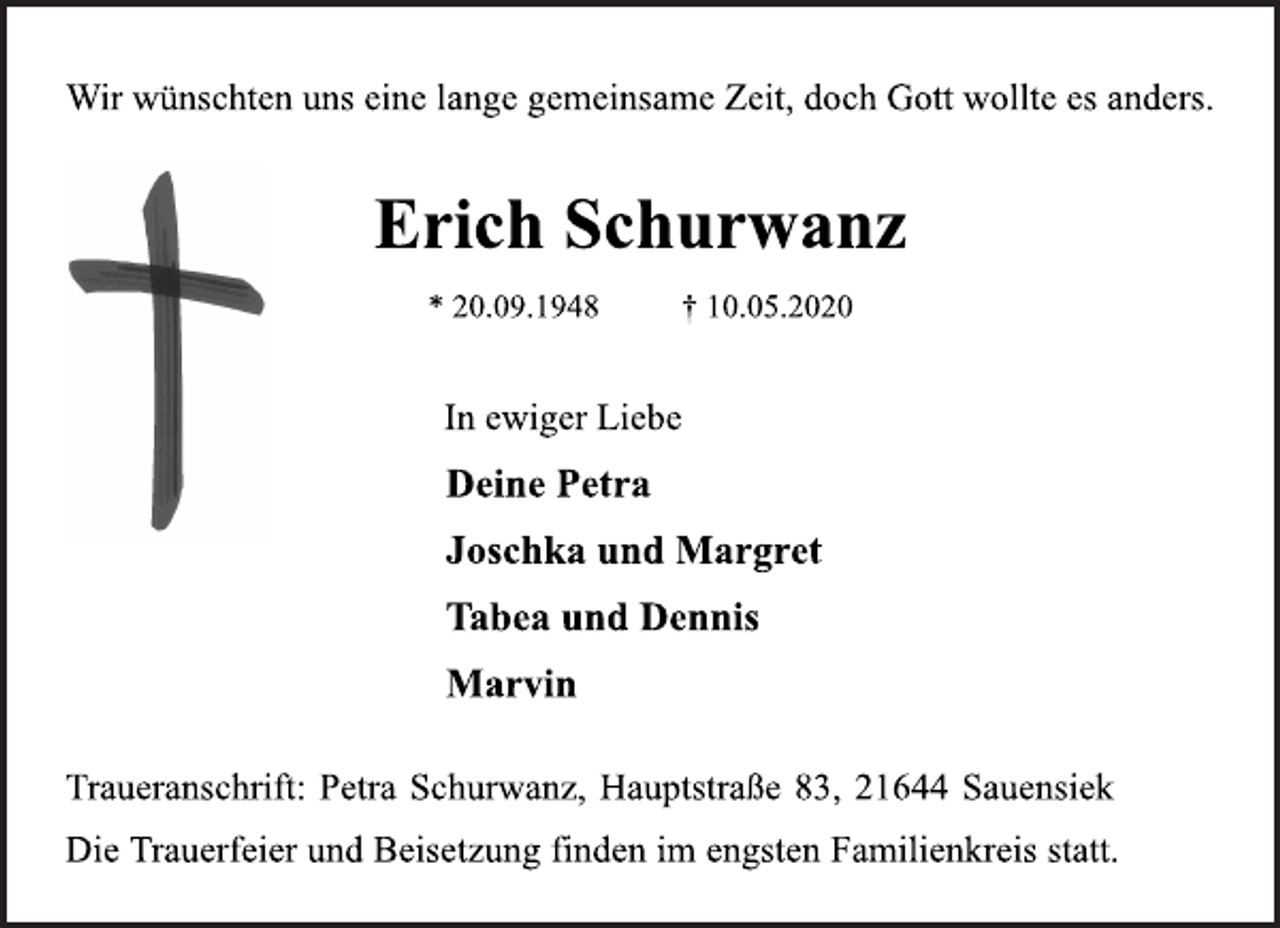 <p>Wir wünschten uns eine lange gemeinsame Zeit, doch Gott wollte es anders.<br />Erich Schurwanz * 20.09.1948 † 10.05.2020<br />In ewiger Liebe<br />Deine Petra Joschka und Margret Tabea und Dennis Marvin<br />Traueranschrift: Petra Schurwanz, Hauptstraße 83, 21644 Sauensiek<br />Die Trauerfeier und Beisetzung finden im engsten Familienkreis statt.</p>
