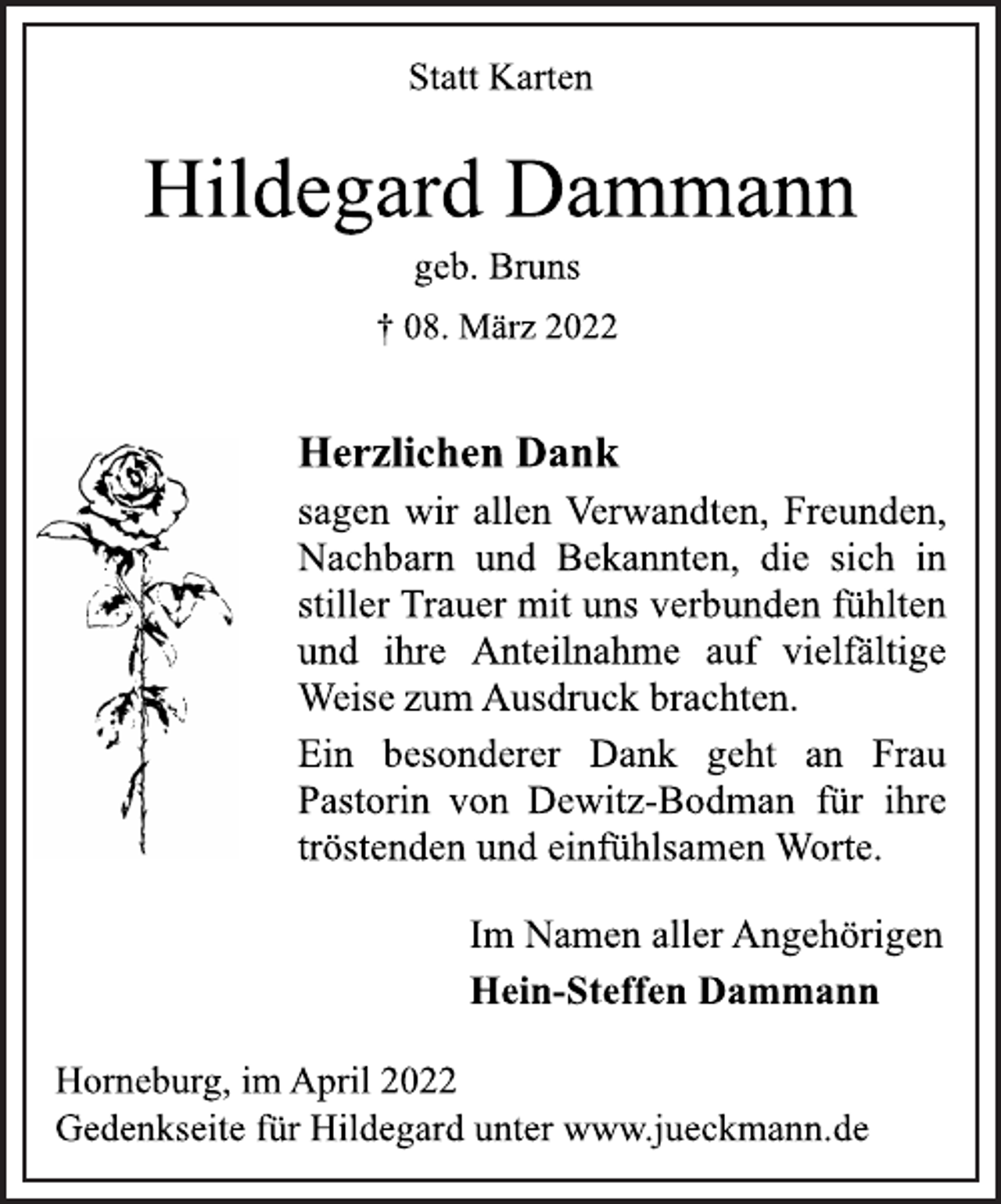 <p>Statt Karten<br />Hildegard Dammann<br />geb. Bruns<br />† 08. März 2022<br />Herzlichen Dank<br />sagen wir allen Verwandten, Freunden,<br />Nachbarn und Bekannten, die sich in<br />stiller Trauer mit uns verbunden fühlten<br />und ihre Anteilnahme auf vielfältige<br />Weise zum Ausdruck brachten.<br />Ein besonderer Dank geht an Frau<br />Pastorin von Dewitz-Bodman für ihre<br />tröstenden und einfühlsamen Worte.<br />Im Namen aller Angehörigen<br />Hein-Steffen Dammann<br />Horneburg, im April 2022<br />Gedenkseite für Hildegard unter www.jueckmann.de</p>