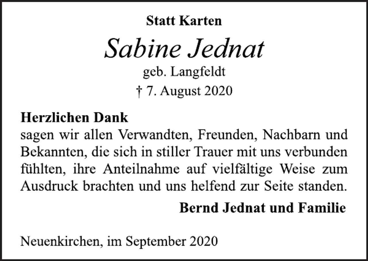 <p>Statt Karten<br />Sabine Jednat<br />geb. Langfeldt<br />† 7. August 2020<br />Herzlichen Dank sagen wir allen Verwandten, Freunden, Nachbarn und Bekannten, die sich in stiller Trauer mit uns verbunden fühlten, ihre Anteilnahme auf vielfältige Weise zum Ausdruck brachten und uns helfend zur Seite standen.<br />Bernd Jednat und Familie<br />Neuenkirchen, im September 2020</p>