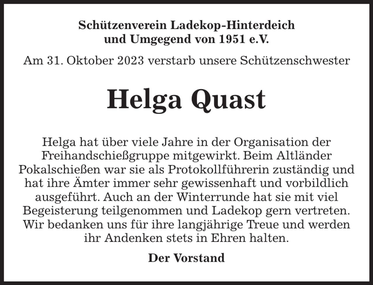 <p>Schützenverein Ladekop-Hinterdeich<br />und Umgegend von 1951 e.V.<br />Am 31. Oktober 2023 verstarb unsere Schützenschwester<br />Helga Quast<br />Helga hat über viele Jahre in der Organisation der<br />Freihandschießgruppe mitgewirkt. Beim Altländer<br />Pokalschießen war sie als Protokollführerin zuständig und hat ihre Ämter immer sehr gewissenhaft und vorbildlich ausgeführt. Auch an der Winterrunde hat sie mit viel<br />Begeisterung teilgenommen und Ladekop gern vertreten.<br />Wir bedanken uns für ihre langjährige Treue und werden ihr Andenken stets in Ehren halten.<br />Der Vorstand</p>