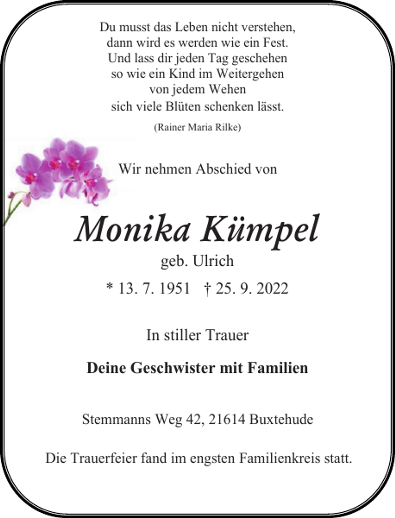 <p>Du musst das Leben nicht verstehen,<br />dann wird es werden wie ein Fest.<br />Und lass dir jeden Tag geschehen<br />so wie ein Kind im Weitergehen<br />von jedem Wehen<br />sich viele Blüten schenken lässt.<br />(Rainer Maria Rilke)<br />Wir nehmen Abschied von<br />Monika Kümpel<br />geb. Ulrich<br />* 13. 7. 1951 † 25. 9. 2022<br />In stiller Trauer<br />Deine Geschwister mit Familien<br />Stemmanns Weg 42, 21614 Buxtehude<br />Die Trauerfeier fand im engsten Familienkreis statt.</p>