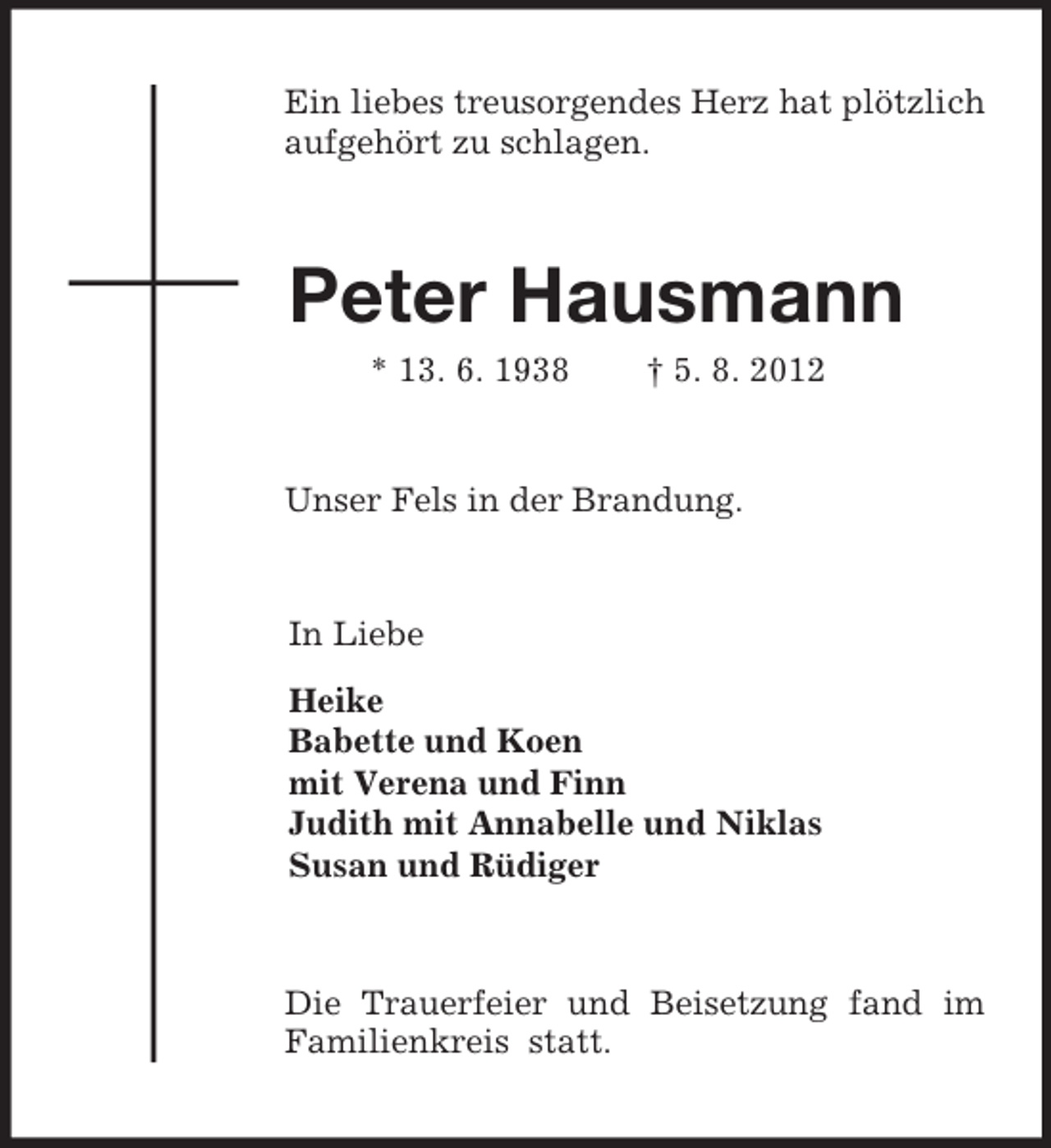 <p>Ein liebes treusorgendes Herz hat plötzlich aufgehört zu schlagen.<br />Peter Hausmann<br />* 13. 6. 1938 † 5. 8. 2012</p><p>Unser Fels in der Brandung.<br />In Liebe<br />Heike<br />Babette und Koen<br />mit Verena und Finn<br />Judith mit Annabelle und Niklas<br />Susan und Rüdiger<br />Die Trauerfeier und Beisetzung fand im Familienkreis statt.</p>