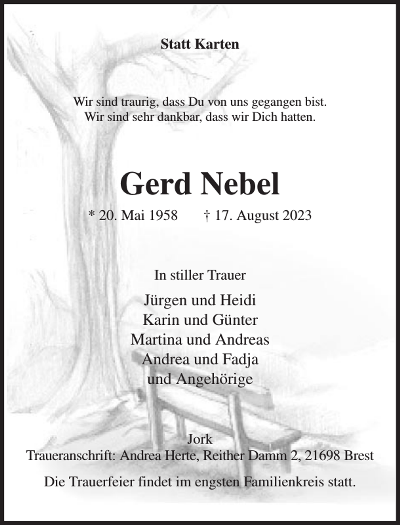 <p>Statt Karten<br />Wir sind traurig, dass Du von uns gegangen bist.<br />Wir sind sehr dankbar, dass wir Dich hatten.<br />Gerd Nebel<br />* 20. Mai 1958 † 17. August 2023<br />In stiller Trauer<br />Jürgen und Heidi<br />Karin und Günter<br />Martina und Andreas<br />Andrea und Fadja<br />und Angehörige<br />Jork<br />Traueranschrift: Andrea Herte, Reither Damm 2, 21698 Brest<br />Die Trauerfeier findet im engsten Familienkreis statt.</p>