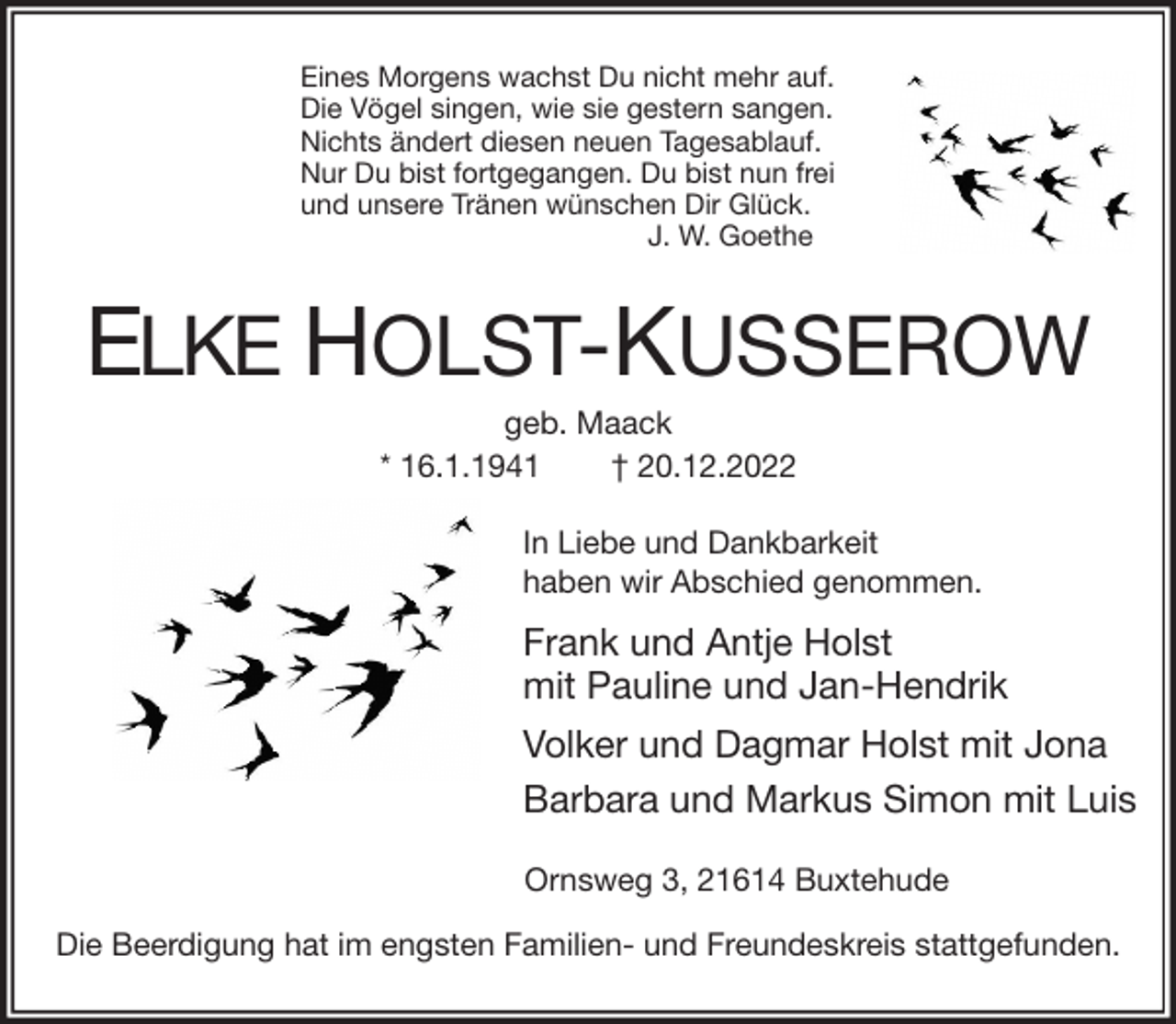 <p>Eines Morgens wachst Du nicht mehr auf.<br />Die Vögel singen, wie sie gestern sangen.<br />Nichts ändert diesen neuen Tagesablauf.<br />Nur Du bist fortgegangen. Du bist nun frei<br />und unsere Tränen wünschen Dir Glück.<br />J. W. Goethe<br />ELKE HOLST-KUSSEROW<br />geb. Maack<br />* 16.1.1941 † 20.12.2022<br />In Liebe und Dankbarkeit<br />haben wir Abschied genommen.<br />Frank und Antje Holst<br />mit Pauline und Jan-Hendrik<br />Volker und Dagmar Holst mit Jona<br />Barbara und Markus Simon mit Luis<br />Ornsweg 3, 21614 Buxtehude</p><p>Die Beerdigung hat im engsten Familien- und Freundeskreis stattgefunden.</p>