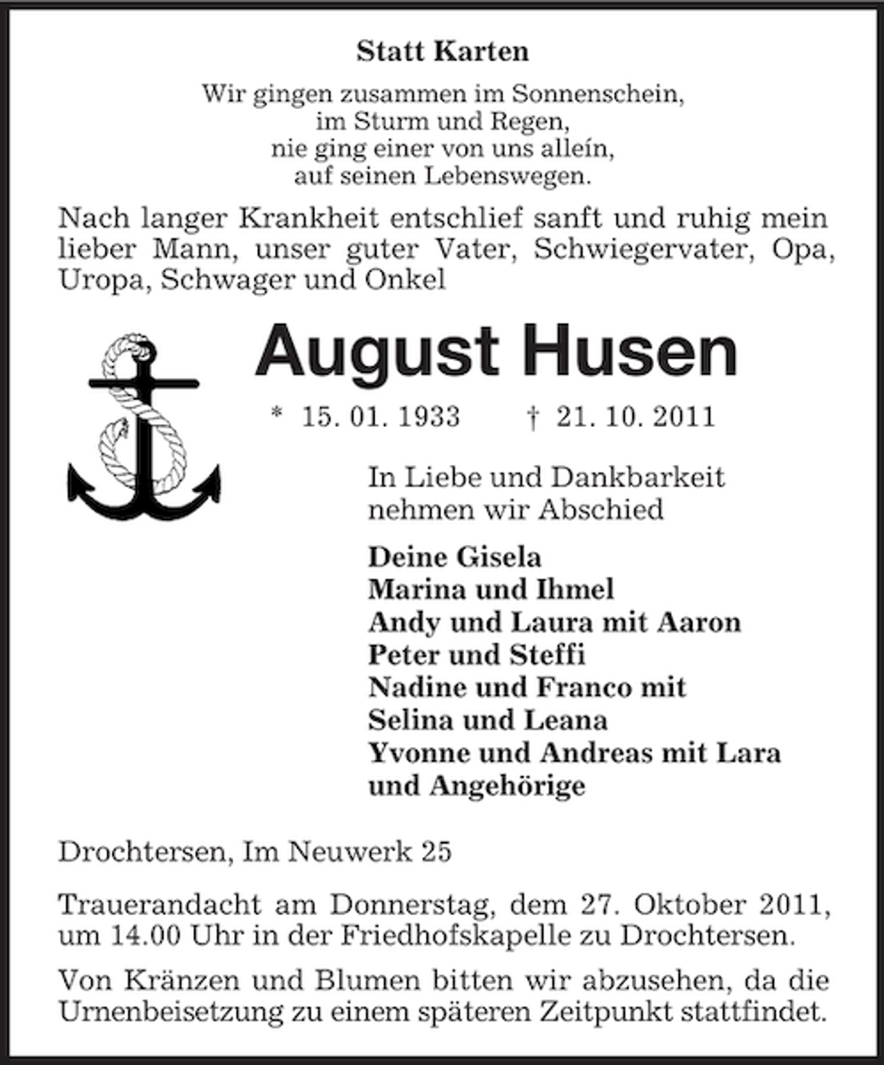<p>Statt Karten<br />Wir gingen zusammen im Sonnenschein,<br />im Sturm und Regen,<br />nie ging einer von uns alleín,<br />auf seinen Lebenswegen.<br />Nach langer Krankheit entschlief sanft und ruhig mein lieber Mann, unser guter Vater, Schwiegervater, Opa, Uropa, Schwager und Onkel<br />August Husen<br />* 15. 01. 1933 † 21. 10. 2011<br />In Liebe und Dankbarkeit<br />nehmen wir Abschied<br />Deine Gisela<br />Marina und Ihmel<br />Andy und Laura mit Aaron<br />Peter und Steffi<br />Nadine und Franco mit<br />Selina und Leana<br />Yvonne und Andreas mit Lara<br />und Angehörige<br />Drochtersen, Im Neuwerk 25<br />Trauerandacht am Donnerstag, dem 27. Oktober 2011, um 14.00 Uhr in der Friedhofskapelle zu Drochtersen.<br />Von Kränzen und Blumen bitten wir abzusehen, da die Urnenbeisetzung zu einem späteren Zeitpunkt stattfindet.</p>