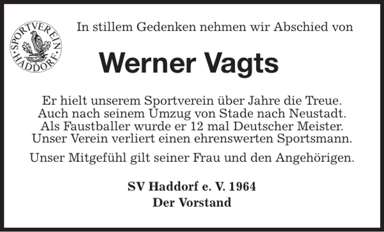 <p>In stillem Gedenken nehmen wir Abschied von<br />Werner Vagts<br />Er hielt unserem Sportverein über Jahre die Treue.<br />Auch nach seinem Umzug von Stade nach Neustadt.<br />Als Faustballer wurde er 12 mal Deutscher Meister.<br />Unser Verein verliert einen ehrenswerten Sportsmann.<br />Unser Mitgefühl gilt seiner Frau und den Angehörigen.<br />SV Haddorf e. V. 1964<br />Der Vorstand</p>