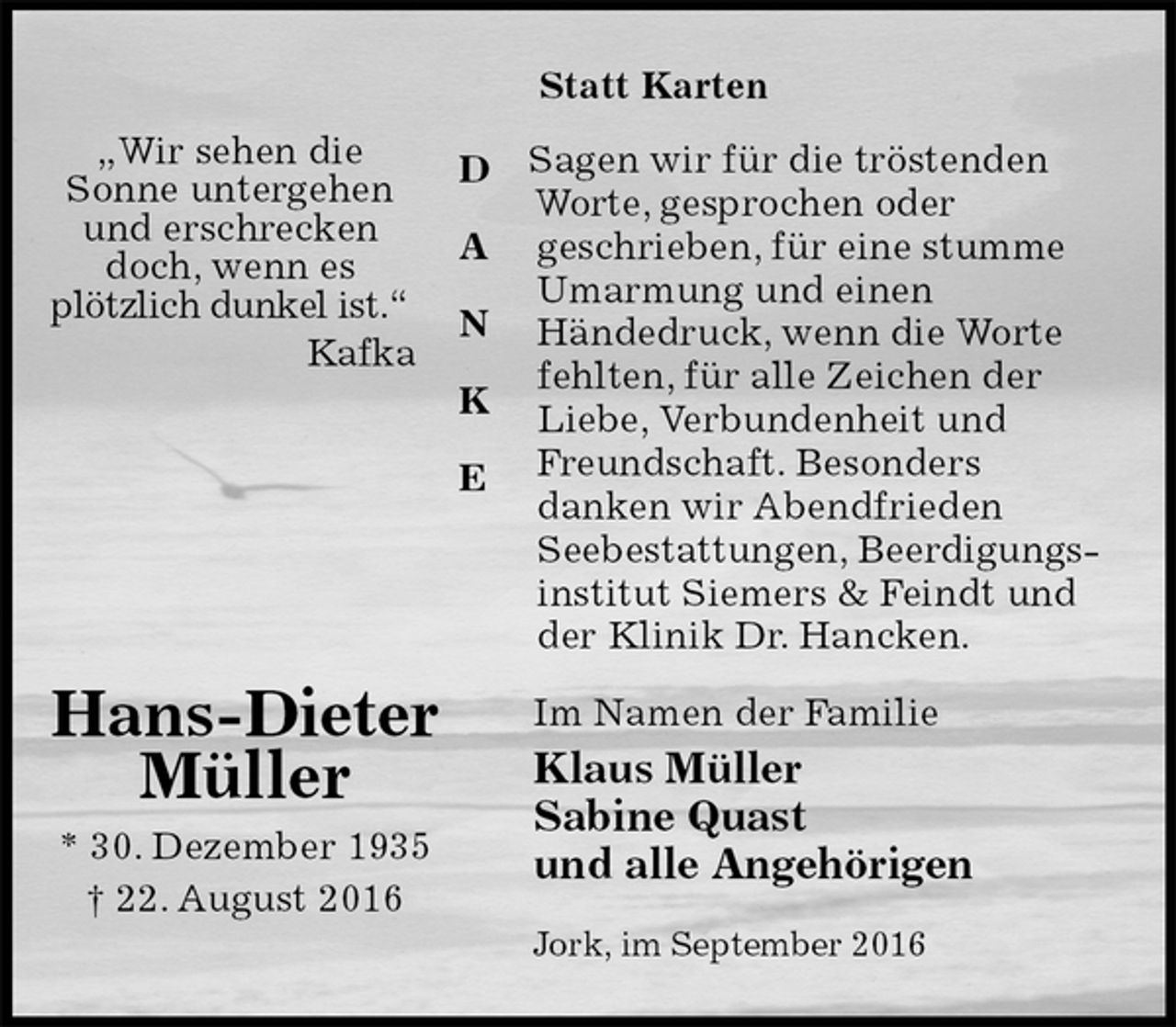 <p>Statt Karten<br />Sagen wir für die tröstenden<br />Worte, gesprochen oder<br />geschrieben, für eine stumme Umarmung und einen<br />Händedruck, wenn die Worte fehlten, für alle Zeichen der Liebe, Verbundenheit und<br />Freundschaft. Besonders<br />danken wir Abendfrieden<br />Seebestattungen, Beerdigungsinstitut Siemers &amp; Feindt und<br />der Klinik Dr. Hancken.<br />Im Namen der Familie<br />Klaus Müller<br />Sabine Quast<br />und alle Angehörigen<br />Jork, im September 2016<br />Hans-Dieter<br />Müller<br />* 30. Dezember 1935<br />† 22. August 2016</p><p>D</p><p>A</p><p>N</p><p>K</p><p>E<br />„Wir sehen die<br />Sonne untergehen<br />und erschrecken<br />doch, wenn es<br />plötzlich dunkel ist.“<br />Kafka</p>