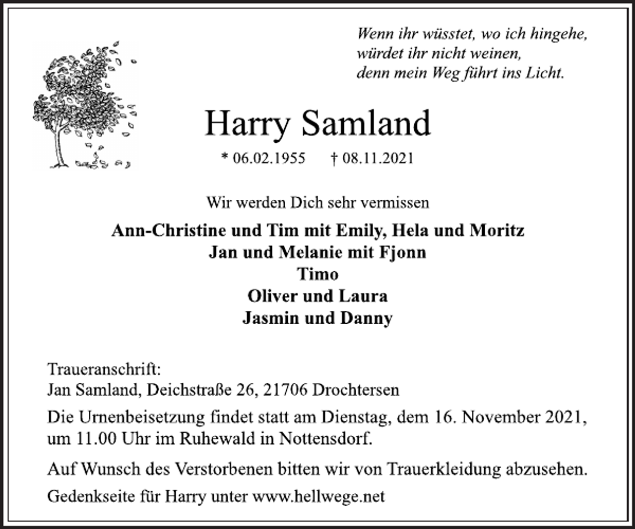 <p>Wenn ihr wüsstet, wo ich hingehe,<br />würdet ihr nicht weinen,<br />denn mein Weg führt ins Licht.<br />Harry Samland<br />* 06.02.1955 † 08.11.2021<br />Wir werden Dich sehr vermissen<br />Ann-Christine und Tim mit Emily, Hela und Moritz<br />Jan und Melanie mit Fjonn<br />Timo<br />Oliver und Laura<br />Jasmin und Danny<br />Traueranschrift:<br />Jan Samland, Deichstraße 26, 21706 Drochtersen<br />Die Urnenbeisetzung findet statt am Dienstag, dem 16. November 2021,<br />um 11.00 Uhr im Ruhewald in Nottensdorf.<br />Auf Wunsch des Verstorbenen bitten wir von Trauerkleidung abzusehen.<br />Gedenkseite für Harry unter www.hellwege.net</p>
