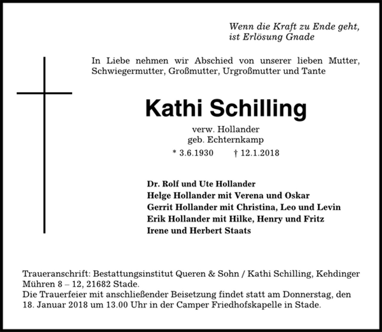 <p>Wenn die Kraft zu Ende geht,<br />ist Erlösung Gnade<br />In Liebe nehmen wir Abschied von unserer lieben Mutter,<br />Schwiegermutter, Großmutter, Urgroßmutter und Tante<br />Kathi Schilling<br />verw. Hollander<br />geb. Echternkamp<br />* 3.6.1930 † 12.1.2018<br />Dr. Rolf und Ute Hollander<br />Helge Hollander mit Verena und Oskar<br />Gerrit Hollander mit Christina, Leo und Levin<br />Erik Hollander mit Hilke, Henry und Fritz<br />Irene und Herbert Staats<br />Traueranschrift: Bestattungsinstitut Queren &amp; Sohn / Kathi Schilling, Kehdinger<br />Mühren 8 – 12, 21682 Stade.<br />Die Trauerfeier mit anschließender Beisetzung findet statt am Donnerstag, den<br />18. Januar 2018 um 13.00 Uhr in der Camper Friedhofskapelle in Stade.</p>