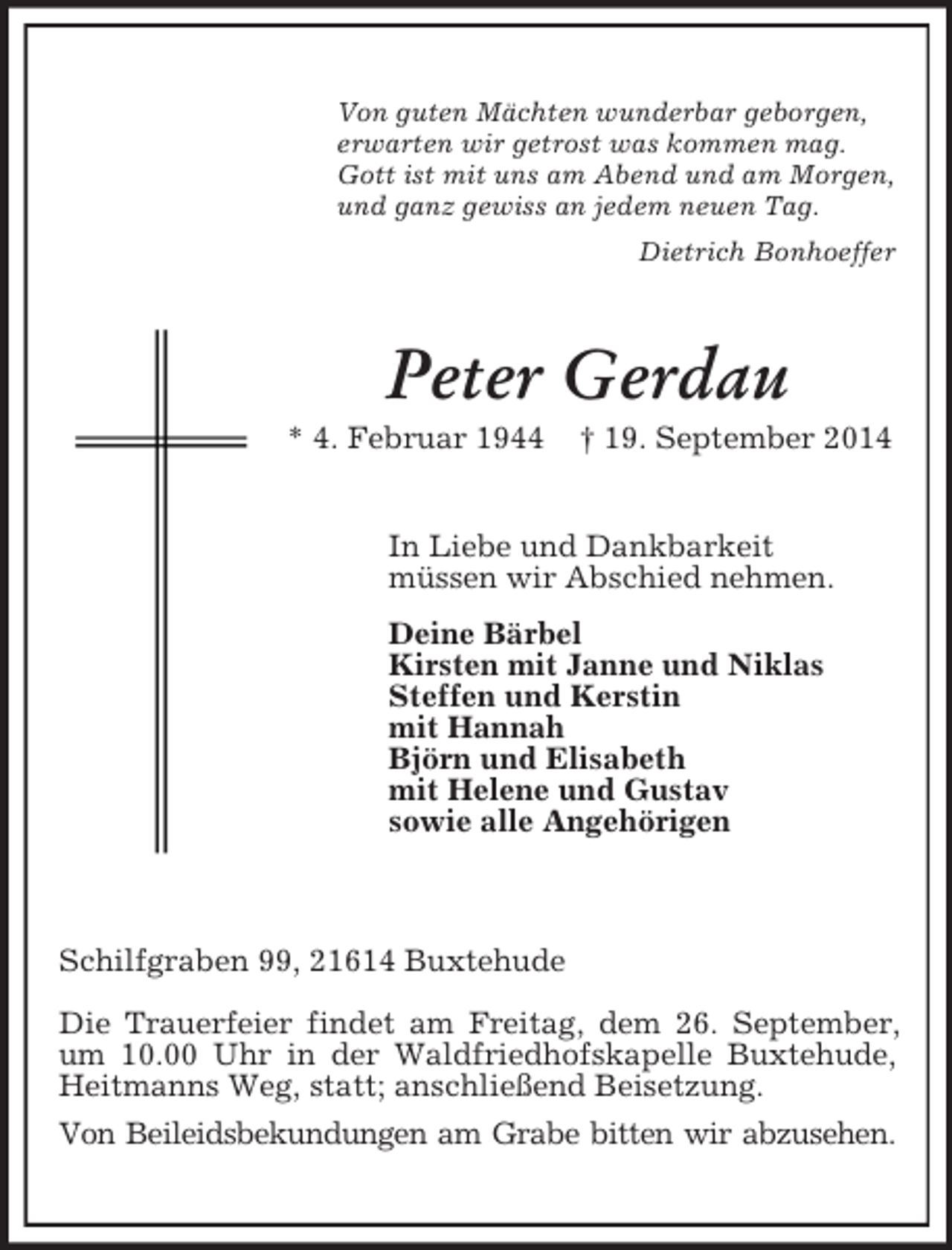 <p>Von guten Mächten wunderbar geborgen,<br />erwarten wir getrost was kommen mag.<br />Gott ist mit uns am Abend und am Morgen,<br />und ganz gewiss an jedem neuen Tag.<br />Dietrich Bonhoeffer<br />Peter Gerdau<br />* 4. Februar 1944 † 19. September 2014<br />In Liebe und Dankbarkeit<br />müssen wir Abschied nehmen.<br />Deine Bärbel<br />Kirsten mit Janne und Niklas<br />Steffen und Kerstin<br />mit Hannah<br />Björn und Elisabeth<br />mit Helene und Gustav<br />sowie alle Angehörigen</p><p>Schilfgraben 99, 21614 Buxtehude</p><p>Die Trauerfeier findet am Freitag, dem 26. September, um 10.00 Uhr in der Waldfriedhofskapelle Buxtehude, Heitmanns Weg, statt; anschließend Beisetzung.<br />Von Beileidsbekundungen am Grabe bitten wir abzusehen.</p>