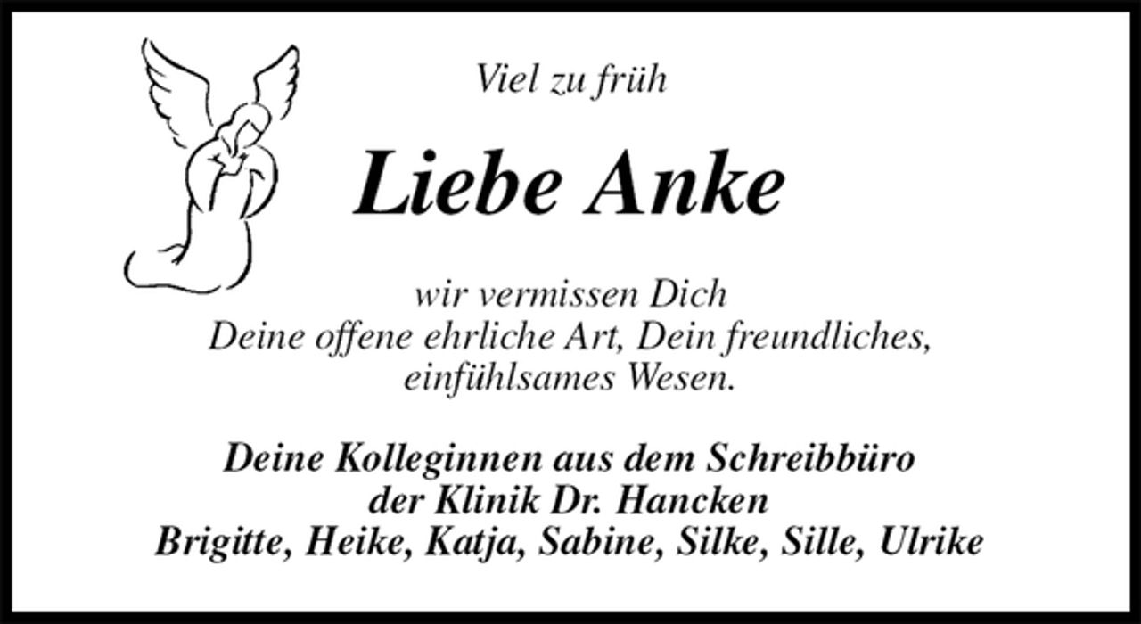 <p>Viel zu früh<br />Liebe Anke<br />wir vermissen Dich<br />Deine offene ehrliche Art, Dein freundliches,<br />einfühlsames Wesen.<br />Deine Kolleginnen aus dem Schreibbüro<br />der Klinik Dr. Hancken<br />Brigitte, Heike, Katja, Sabine, Silke, Sille, Ulrike</p>