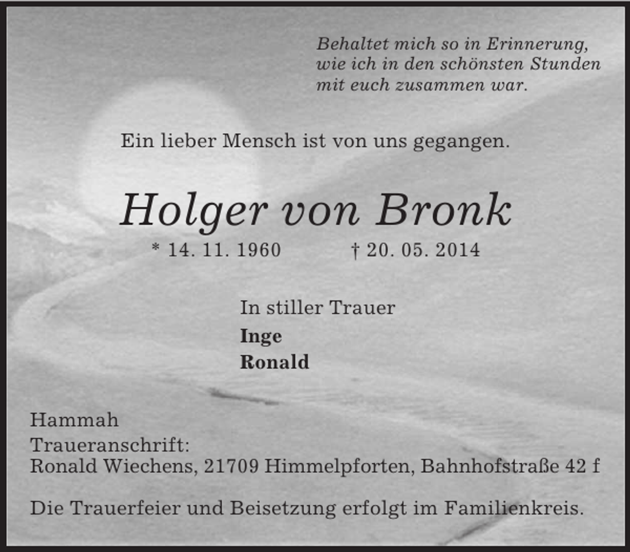 <p>Behaltet mich so in Erinnerung,<br />wie ich in den schönsten Stunden<br />mit euch zusammen war.<br />Ein lieber Mensch ist von uns gegangen.<br />Holger von Bronk<br />* 14. 11. 1960 † 20. 05. 2014<br />In stiller Trauer<br />Inge<br />Ronald<br />Hammah<br />Traueranschrift:<br />Ronald Wiechens, 21709 Himmelpforten, Bahnhofstraße 42 f</p><p>Die Trauerfeier und Beisetzung erfolgt im Familienkreis.</p>