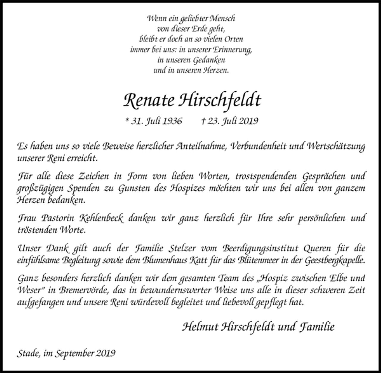 <p>Wenn ein geliebter Mensch<br />von dieser Erde geht,<br />bleibt er doch an so vielen Orten<br />immer bei uns: in unserer Erinnerung,<br />in unseren Gedanken<br />und in unseren Herzen.<br />Renate Hirschfeldt<br />* 31. Juli 1936 † 23. Juli 2019<br />Es haben uns so viele Beweise herzlicher Anteilnahme, Verbundenheit und Wertschätzung unserer Reni erreicht.<br />Für alle diese Zeichen in Form von lieben Worten, trostspendenden Gesprächen und<br />großzügigen Spenden zu Gunsten des Hospizes möchten wir uns bei allen von ganzem<br />Herzen bedanken.<br />Frau Pastorin Kehlenbeck danken wir ganz herzlich für Ihre sehr persönlichen und<br />tröstenden Worte.<br />Unser Dank gilt auch der Familie Stelzer vom Beerdigungsinstitut Queren für die<br />einfühlsame Begleitung sowie dem Blumenhaus Katt für das Blütenmeer in der Geestbergkapelle.<br />Ganz besonders herzlich danken wir dem gesamten Team des „Hospiz zwischen Elbe und Weser” in Bremervörde, das in bewundernswerter Weise uns alle in dieser schweren Zeit aufgefangen und unsere Reni würdevoll begleitet und liebevoll gepflegt hat.<br />Helmut Hirschfeldt und Familie<br />Stade, im September 2019</p>