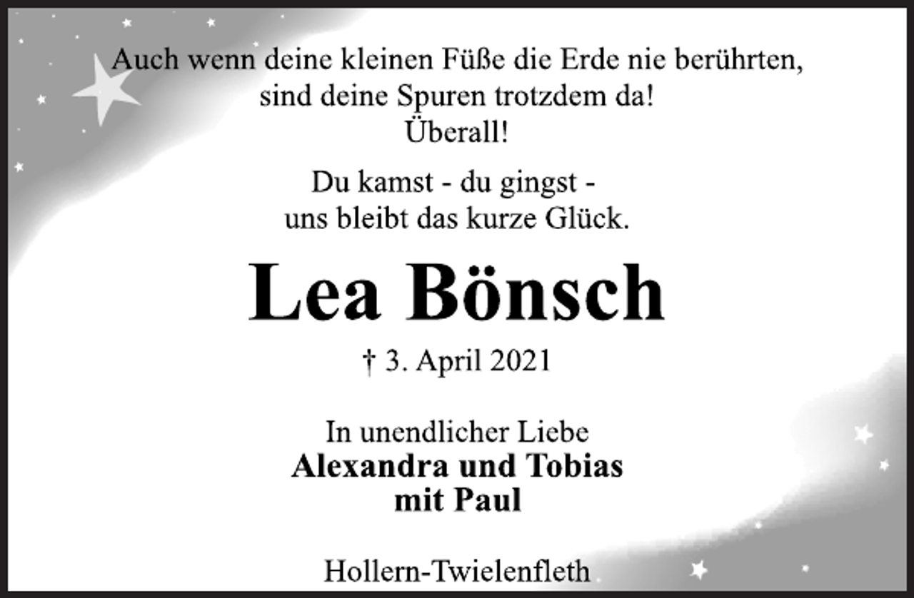 <p>Auch wenn deine kleinen Füße die Erde nie berührten,<br />sind deine Spuren trotzdem da!<br />Überall!</p>
<p>Du kamst -du gingst uns<br />bleibt das kurze Glück.</p>
<p>Lea Bönsch<br />† 3. April 2021</p>
<p>In unendlicher Liebe</p>
<p>Alexandra und Tobias<br />mit Paul</p>
<p>Hollern-Twielenfleth</p>
