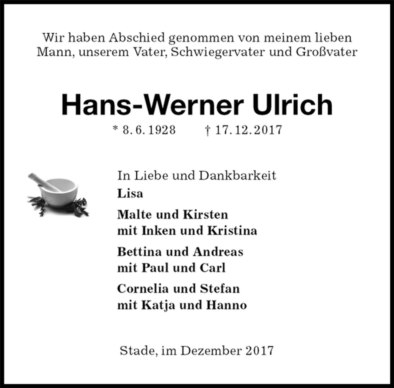<p>Wir haben Abschied genommen von meinem lieben<br />Mann, unserem Vater, Schwiegervater und Großvater<br />Hans-Werner Ulrich<br />* 8. 6. 1928 † 17. 12. 2017<br />In Liebe und Dankbarkeit<br />Lisa<br />Malte und Kirsten<br />mit Inken und Kristina<br />Bettina und Andreas<br />mit Paul und Carl<br />Cornelia und Stefan<br />mit Katja und Hanno<br />Stade, im Dezember 2017</p>