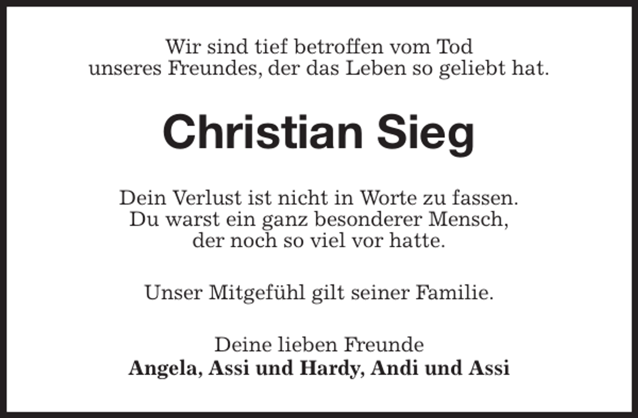 <p>Wir sind tief betroffen vom Tod<br />unseres Freundes, der das Leben so geliebt hat.<br />Christian Sieg<br />Dein Verlust ist nicht in Worte zu fassen.<br />Du warst ein ganz besonderer Mensch,<br />der noch so viel vor hatte.<br />Unser Mitgefühl gilt seiner Familie.<br />Deine lieben Freunde<br />Angela, Assi und Hardy, Andi und Assi</p>