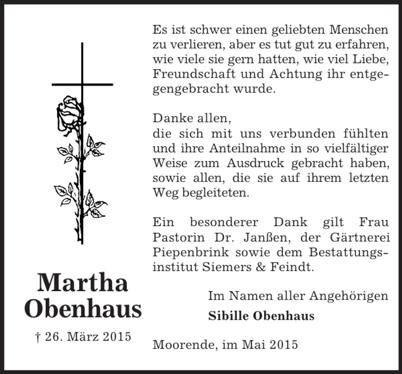<p>Martha<br />Obenhaus<br />† 26. März 2015<br />Es ist schwer einen geliebten Menschen<br />zu verlieren, aber es tut gut zu erfahren, wie viele sie gern hatten, wie viel Liebe, Freundschaft und Achtung ihr entgegengebracht wurde.</p><p>Danke allen,<br />die sich mit uns verbunden fühlten und ihre Anteilnahme in so vielfältiger<br />Weise zum Ausdruck gebracht haben, sowie allen, die sie auf ihrem letzten Weg begleiteten.</p><p>Ein besonderer Dank gilt Frau<br />Pastorin Dr. Janßen, der Gärtnerei Piepenbrink sowie dem Bestattungsinstitut Siemers</p>