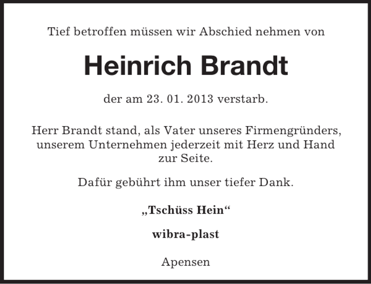 <p>Tief betroffen müssen wir Abschied nehmen von</p><p>Heinrich Brandt</p><p>der am 23. 01. 2013 verstarb.<br />Herr Brandt stand, als Vater unseres Firmengründers, unserem Unternehmen jederzeit mit Herz und Hand<br />zur Seite.</p><p>Dafür gebührt ihm unser tiefer Dank.</p><p>„Tschüss Hein“</p><p>wibra-plast</p><p>Apensen</p>