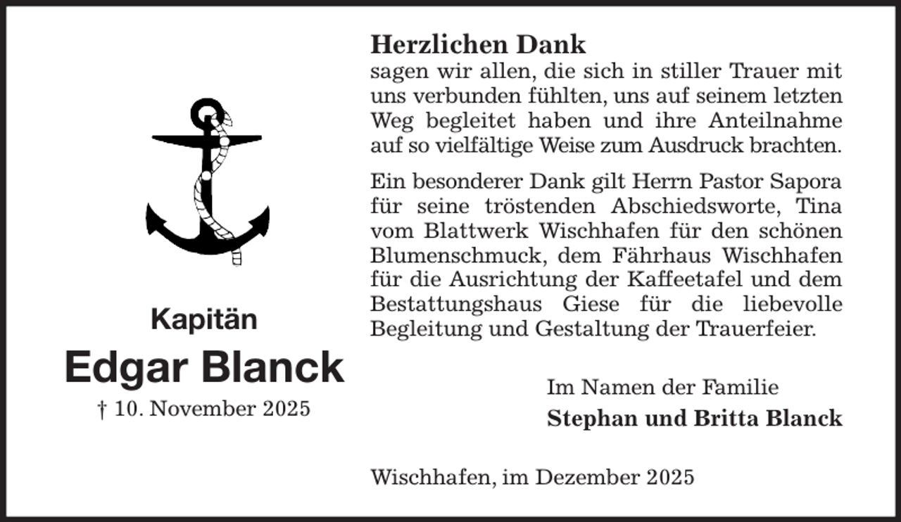 <p>Herzlichen Dank<br />sagen wir allen, die sich in stiller Trauer mit uns verbunden fühlten, uns auf seinem letzten<br />Weg begleitet haben und ihre Anteilnahme auf so vielfältige Weise zum Ausdruck brachten.<br />Ein besonderer Dank gilt Herrn Pastor Sapora<br />für seine tröstenden Abschiedsworte, Tina vom Blattwerk Wischhafen für den schönen Blumenschmuck, dem Fährhaus Wischhafen für die Ausrichtung der Kaffeetafel und dem Bestattungshaus Giese für die liebevolle<br />Begleitung und Gestaltung der Trauerfeier.<br />Im Namen der Familie<br />Stephan und Britta Blanck<br />Wischhafen, im Dezember 2025<br />Kapitän<br />Edgar Blanck<br />† 10. November 2025</p>
