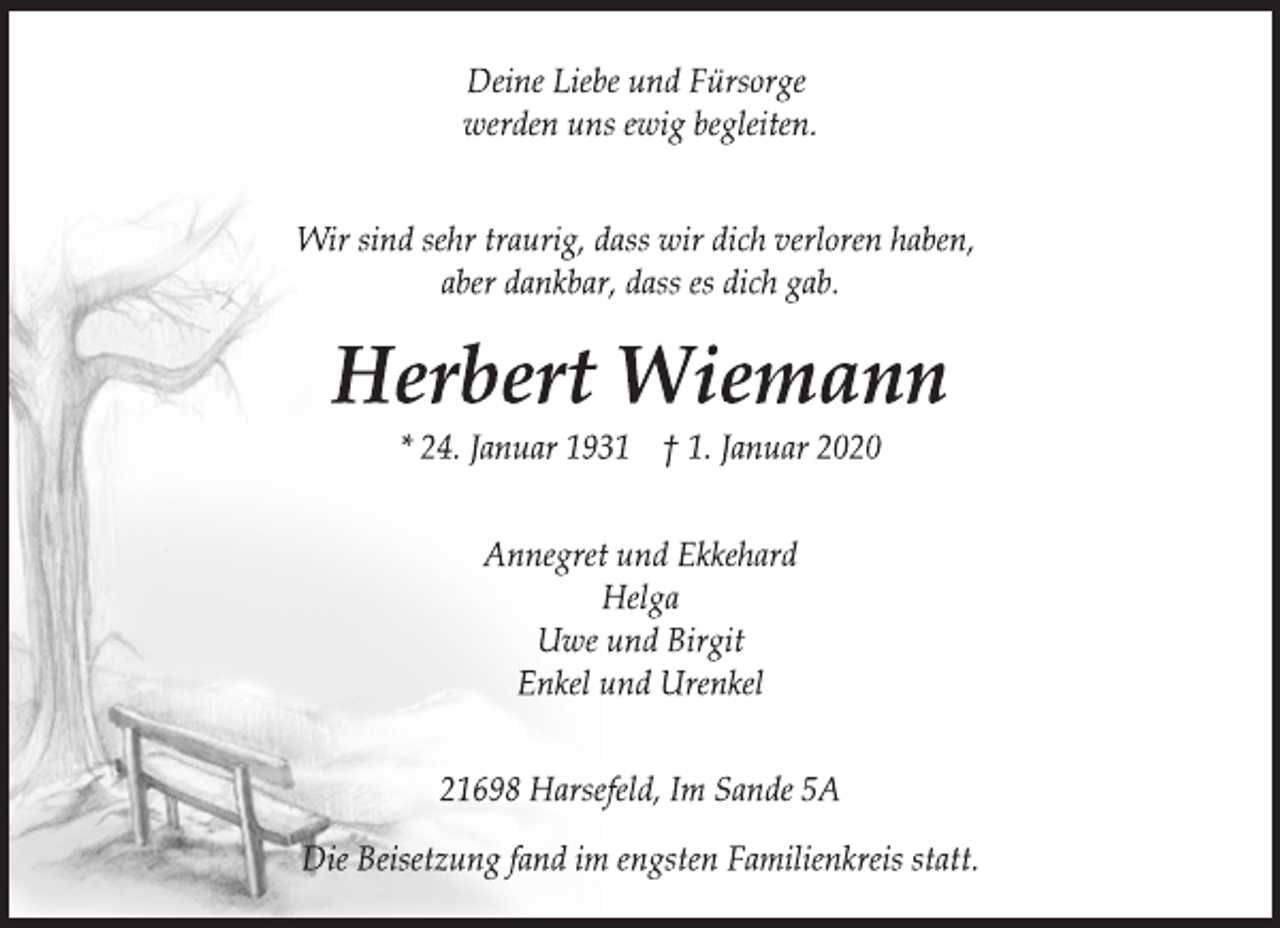 <p>Deine Liebe und Fürsorge<br />werden uns ewig begleiten.<br />Wir sind sehr traurig, dass wir dich verloren haben,<br />aber dankbar, dass es dich gab.<br />Herbert Wiemann<br />* 24. Januar 1931 † 1. Januar 2020<br />Annegret und Ekkehard<br />Helga<br />Uwe und Birgit<br />Enkel und Urenkel<br />21698 Harsefeld, Im Sande 5A<br />Die Beisetzung fand im engsten Familienkreis statt.</p>
