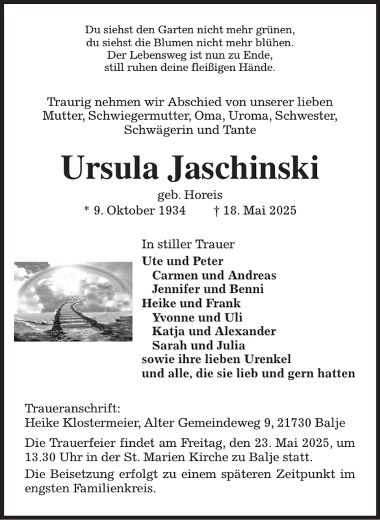 <p>Du siehst den Garten nicht mehr grünen,<br />du siehst die Blumen nicht mehr blühen.<br />Der Lebensweg ist nun zu Ende,<br />still ruhen deine fleißigen Hände.<br />Traurig nehmen wir Abschied von unserer lieben<br />Mutter, Schwiegermutter, Oma, Uroma, Schwester,<br />Schwägerin und Tante<br />Ursula Jaschinski<br />geb. Horeis<br />* 9. Oktober 1934 † 18. Mai 2025<br />In stiller Trauer<br />Ute und Peter<br />Carmen und Andreas<br />Jennifer und Benni<br />Heike und Frank<br />Yvonne und Uli<br />Katja und Alexander<br />Sarah und Julia<br />sowie ihre lieben Urenkel<br />und alle, die sie lieb und gern hatten<br />Traueranschrift:<br />Heike Klostermeier, Alter Gemeindeweg 9, 21730 Balje<br />Die Trauerfeier findet am Freitag, den 23. Mai 2025, um 13.30 Uhr in der St. Marien Kirche zu Balje statt.<br />Die Beisetzung erfolgt zu einem späteren Zeitpunkt im engsten Familienkreis.</p>