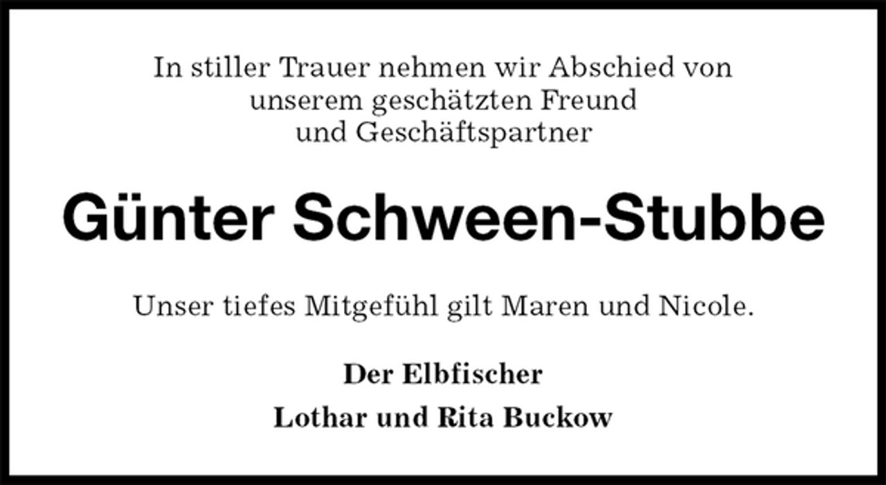 <p>In stiller Trauer nehmen wir Abschied von<br />unserem geschätzten Freund<br />und Geschäftspartner<br />Günter Schween-Stubbe<br />Unser tiefes Mitgefühl gilt Maren und Nicole.<br />Der Elbfischer<br />Lothar und Rita Buckow</p>