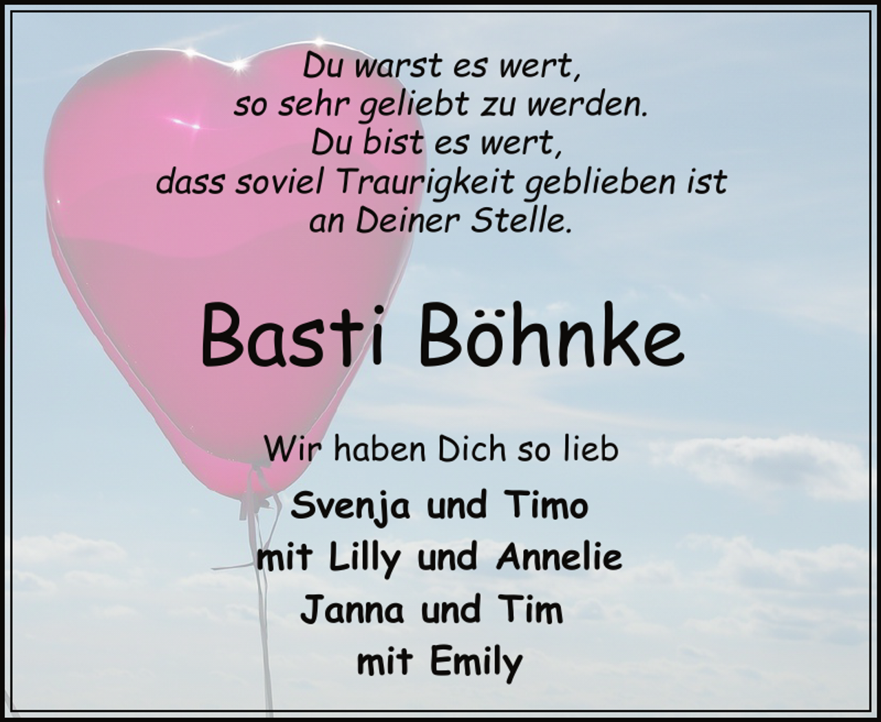 <p>Du warst es wert,<br />so sehr geliebt zu werden.<br />Du bist es wert,<br />dass soviel Traurigkeit geblieben ist<br />an Deiner Stelle.</p><p>Basti Böhnke<br />Wir haben Dich so lieb</p><p>Svenja und Timo<br />mit Lilly und Annelie<br />Janna und Tim<br />mit Emily</p>