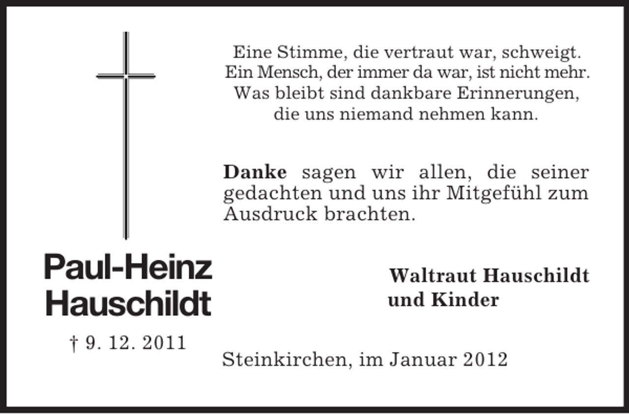 <p>Eine Stimme, die vertraut war, schweigt.<br />Ein Mensch, der immer da war, ist nicht mehr.<br />Was bleibt sind dankbare Erinnerungen,<br />die uns niemand nehmen kann.</p><p>Danke sagen wir allen, die seiner<br />gedachten und uns ihr Mitgefühl zum<br />Ausdruck brachten.</p><p>Paul-Heinz<br />Hauschildt<br />† 9. 12. 2011</p><p>Waltraut Hauschildt<br />und Kinder<br />Steinkirchen, im Januar 2012</p>