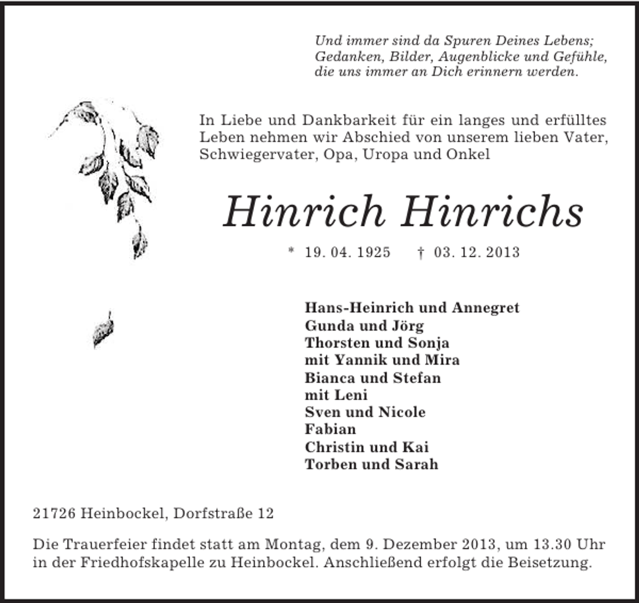 <p>Und immer sind da Spuren Deines Lebens;<br />Gedanken, Bilder, Augenblicke und Gefühle,<br />die uns immer an Dich erinnern werden.</p><p>In Liebe und Dankbarkeit für ein langes und erfülltes<br />Leben nehmen wir Abschied von unserem lieben Vater,<br />Schwiegervater, Opa, Uropa und Onkel</p><p>Hinrich Hinrichs<br />* 19. 04. 1925</p><p>† 03. 12. 2013</p><p>Hans-Heinrich und Annegret<br />Gunda und Jörg<br />Thorsten und Sonja<br />mit Yannik und Mira<br />Bianca und Stefan<br />mit Leni<br />Sven und Nicole<br />Fabian<br />Christin und Kai<br />Torben und Sarah<br />21726 Heinbockel, Dorfstraße 12<br />Die Trauerfeier findet statt am Montag, dem 9. Dezember 2013, um 13.30 Uhr<br />in der Friedhofskapelle zu Heinbockel. Anschließend erfolgt die Beisetzung.</p>
