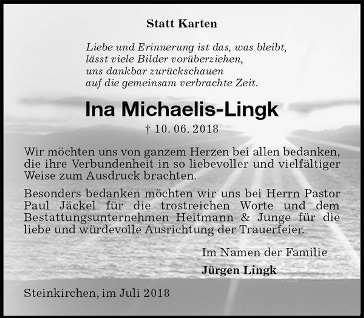 <p>Statt Karten<br />Liebe und Erinnerung ist das, was bleibt,<br />lässt viele Bilder vorüberziehen,<br />uns dankbar zurückschauen<br />auf die gemeinsam verbrachte Zeit.<br />Ina Michaelis-Lingk<br />† 10. 06. 2018<br />Wir möchten uns von ganzem Herzen bei allen bedanken,<br />die ihre Verbundenheit in so liebevoller und vielfältiger Weise zum Ausdruck brachten.<br />Besonders bedanken möchten wir uns bei Herrn Pastor Paul Jäckel für die trostreichen Worte und dem<br />Bestattungsunternehmen Heitmann &amp; Junge für die<br />liebe und würdevolle Ausrichtung der Trauerfeier.<br />Im Namen der Familie<br />Jürgen Lingk<br />Steinkirchen, im Juli 2018</p>