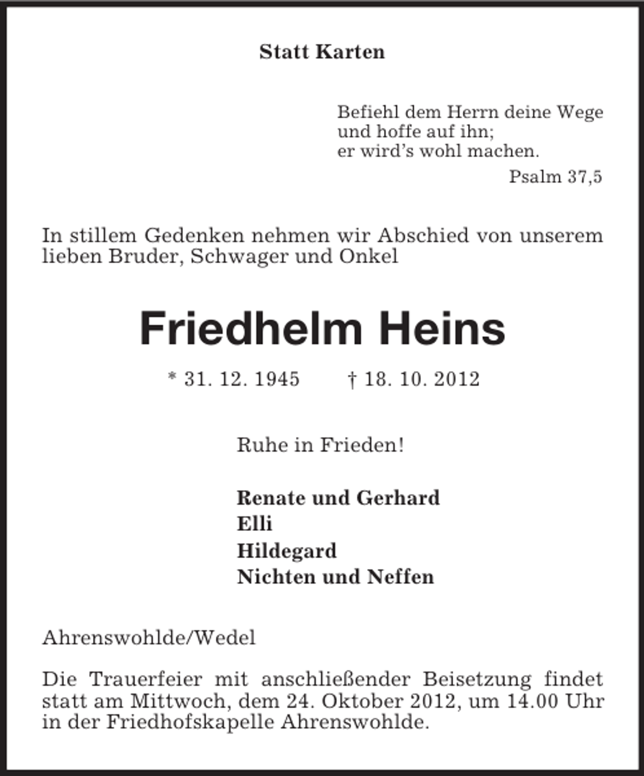<p>Statt Karten<br />Befiehl dem Herrn deine Wege<br />und hoffe auf ihn;<br />er wird’s wohl machen.<br />Psalm 37,5<br />In stillem Gedenken nehmen wir Abschied von unserem lieben Bruder, Schwager und Onkel<br />Friedhelm Heins<br />* 31. 12. 1945 † 18. 10. 2012<br />Ruhe in Frieden!</p><p>Renate und Gerhard<br />Elli<br />Hildegard<br />Nichten und Neffen<br />Ahrenswohlde/Wedel</p><p>Die Trauerfeier mit anschließender Beisetzung findet statt am Mittwoch, dem 24. Oktober 2012, um 14.00 Uhr in der Friedhofskapelle Ahrenswohlde.</p>
