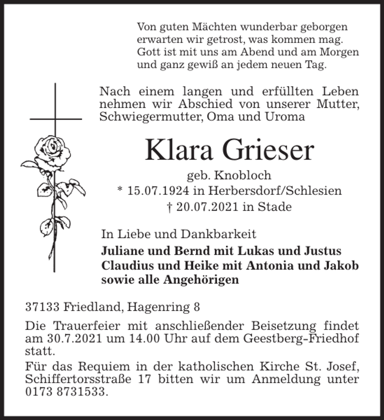 <p>Von guten Mächten wunderbar geborgen<br />erwarten wir getrost, was kommen mag.<br />Gott ist mit uns am Abend und am Morgen<br />und ganz gewiß an jedem neuen Tag.<br />Nach einem langen und erfüllten Leben nehmen wir Abschied von unserer Mutter, Schwiegermutter, Oma und Uroma<br />Klara Grieser<br />geb. Knobloch<br />* 15.07.1924 in Herbersdorf/Schlesien<br />† 20.07.2021 in Stade<br />In Liebe und Dankbarkeit<br />Juliane und Bernd mit Lukas und Justus<br />Claudius und Heike mit Antonia und Jakob<br />sowie alle Angehörigen<br />37133 Friedland, Hagenring 8<br />Die Trauerfeier mit anschließender Beisetzung findet am 30.7.2021 um 14.00 Uhr auf dem Geestberg-Friedhof statt.<br />Für das Requiem in der katholischen Kirche St. Josef, Schiffertorsstraße 17 bitten wir um Anmeldung unter 0173 8731533.</p>