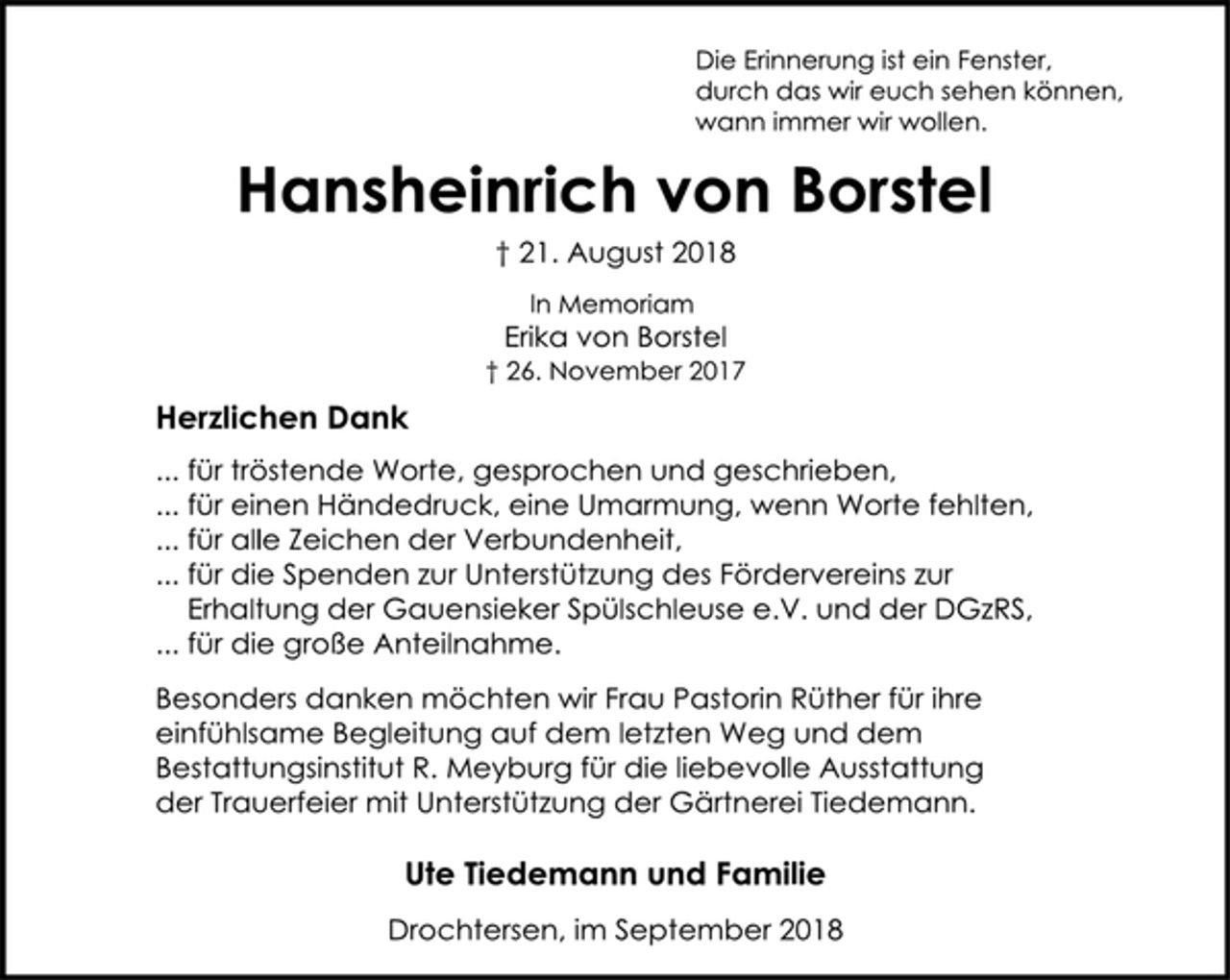 <p>Die Erinnerung ist ein Fenster,<br />durch das wir euch sehen können,<br />wann immer wir wollen.<br />Hansheinrich von Borstel<br />† 21. August 2018<br />In Memoriam<br />Erika von Borstel<br />† 26. November 2017<br />Herzlichen Dank<br />... für tröstende Worte, gesprochen und geschrieben,<br />... für einen Händedruck, eine Umarmung, wenn Worte fehlten,<br />... für alle Zeichen der Verbundenheit,<br />... für die Spenden zur Unterstützung des Fördervereins zur<br />Erhaltung der Gauensieker Spülschleuse e.V. und der DGzRS,<br />... für die große Anteilnahme.<br />Besonders danken möchten wir Frau Pastorin Rüther für ihre<br />einfühlsame Begleitung auf dem letzten Weg und dem<br />Bestattungsinstitut R. Meyburg für die liebevolle Ausstattung<br />der Trauerfeier mit Unterstützung der Gärtnerei Tiedemann.<br />Ute Tiedemann und Familie<br />Drochtersen, im September 2018</p>