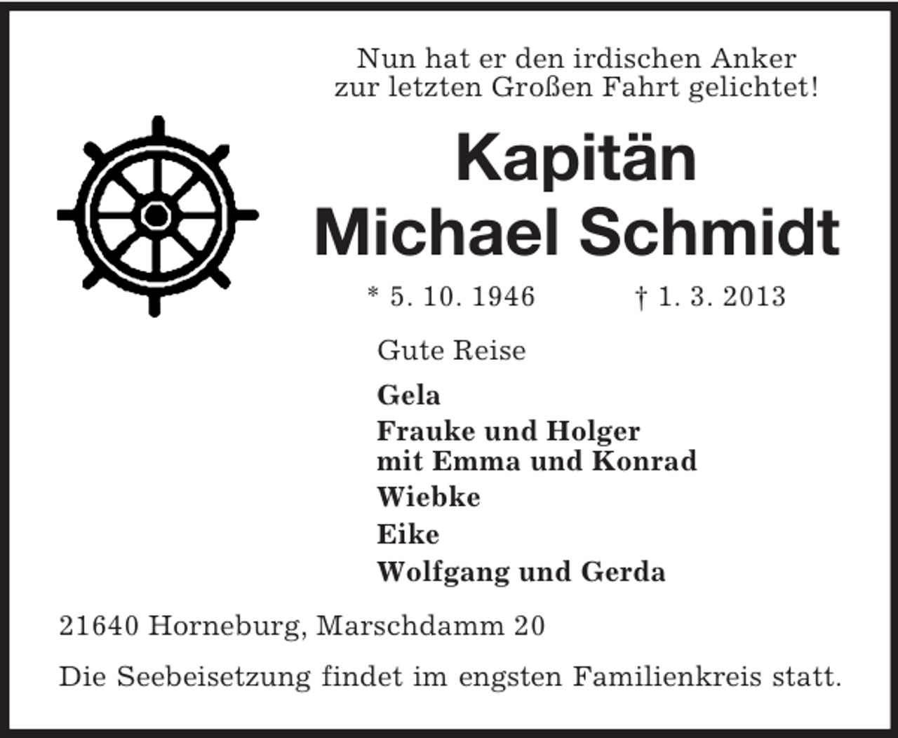 <p>Nun hat er den irdischen Anker<br />zur letzten Großen Fahrt gelichtet!<br />Kapitän<br />Michael Schmidt<br />* 5. 10. 1946 † 1. 3. 2013<br />Gute Reise<br />Gela<br />Frauke und Holger<br />mit Emma und Konrad<br />Wiebke<br />Eike<br />Wolfgang und Gerda<br />21640 Horneburg, Marschdamm 20<br />Die Seebeisetzung findet im engsten Familienkreis statt.</p>