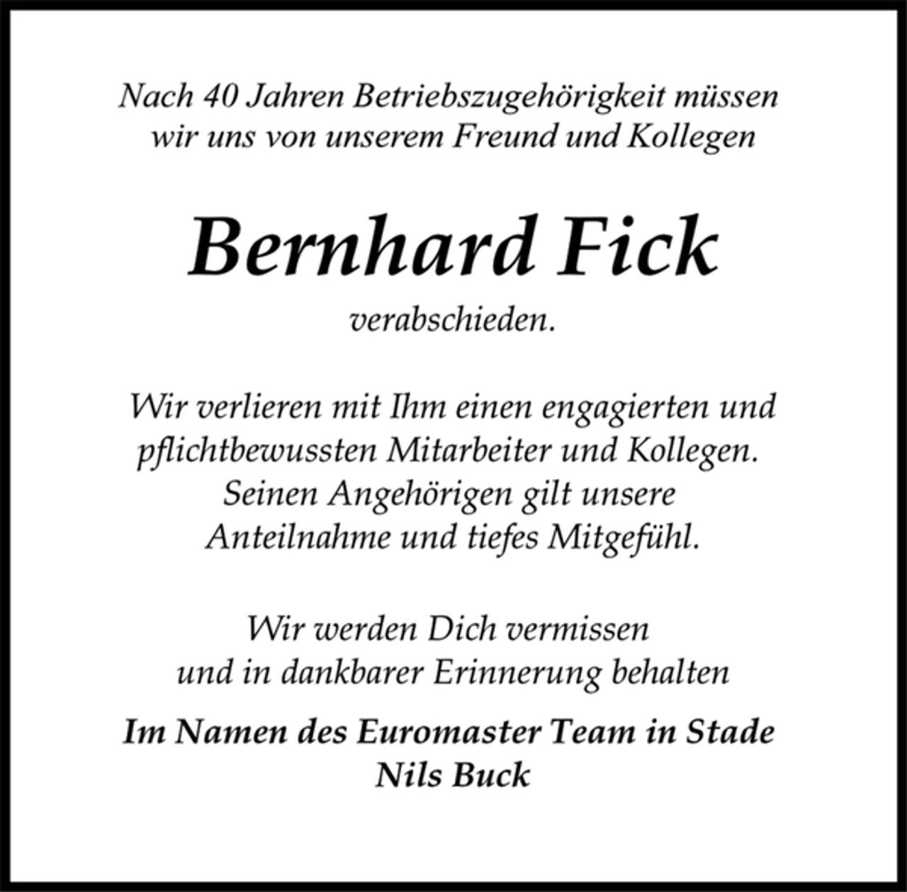<p>Nach 40 Jahren Betriebszugehörigkeit müssen<br />wir uns von unserem Freund und Kollegen<br />Bernhard Fick<br />verabschieden.</p><p>Wir verlieren mit Ihm einen engagierten und<br />pflichtbewussten Mitarbeiter und Kollegen.<br />Seinen Angehörigen gilt unsere<br />Anteilnahme und tiefes Mitgefühl.<br />Wir werden Dich vermissen<br />und in dankbarer Erinnerung behalten</p><p>Im Namen des Euromaster Team in Stade<br />Nils Buck</p>