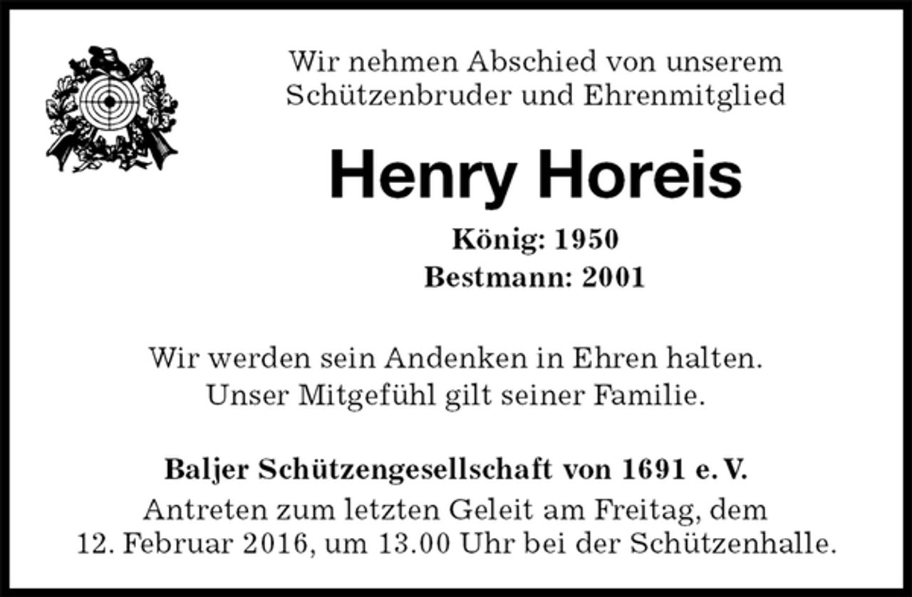 <p>Wir nehmen Abschied von unserem<br />Schützenbruder und Ehrenmitglied<br />Henry Horeis<br />König: 1950<br />Bestmann: 2001<br />Baljer Schützengesellschaft von 1691 e. V.<br />Antreten zum letzten Geleit am Freitag, dem<br />12. Februar 2016, um 13.00 Uhr bei der Schützenhalle.<br />Wir werden sein Andenken in Ehren halten.<br />Unser Mitgefühl gilt seiner Familie.</p>