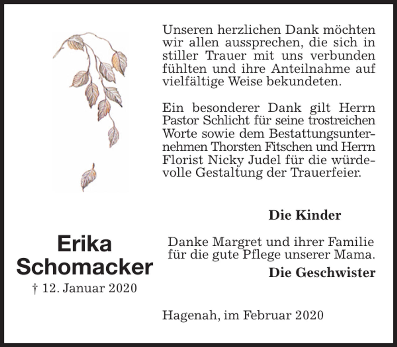 <p>Unseren herzlichen Dank möchten wir allen aussprechen, die sich in stiller Trauer mit uns verbunden fühlten und ihre Anteilnahme auf vielfältige Weise bekundeten.<br />Ein besonderer Dank gilt Herrn Pastor Schlicht für seine trostreichen<br />Worte sowie dem Bestattungsunter-<br />nehmen Thorsten Fitschen und Herrn<br />Florist Nicky Judel für die würdevolle Gestaltung der Trauerfeier.<br />Die Kinder</p>
<p>Danke Margret und ihrer Familie für die gute Pflege unserer Mama.<br />Die Geschwister<br />Hagenah, im Februar 2020</p>
<p>Erika<br />Schomacker<br />† 12. Januar 2020</p>