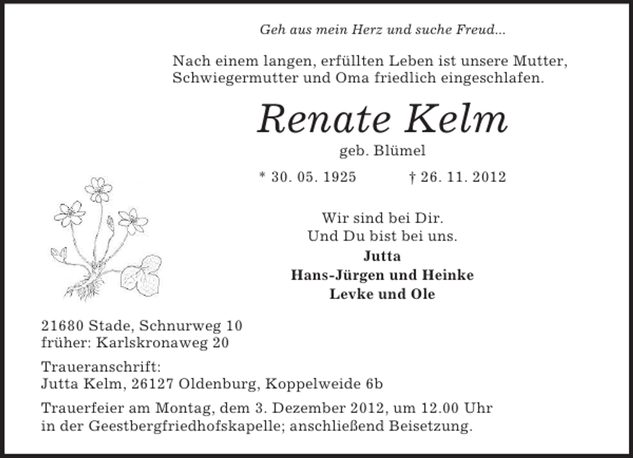 <p>Geh aus mein Herz und suche Freud...</p><p>Nach einem langen, erfüllten Leben ist unsere Mutter,<br />Schwiegermutter und Oma friedlich eingeschlafen.</p><p>Renate Kelm<br />geb. Blümel<br />* 30. 05. 1925</p><p>† 26. 11. 2012</p><p>Wir sind bei Dir.<br />Und Du bist bei uns.<br />Jutta<br />Hans-Jürgen und Heinke<br />Levke und Ole<br />21680 Stade, Schnurweg 10<br />früher: Karlskronaweg 20<br />Traueranschrift:<br />Jutta Kelm, 26127 Oldenburg, Koppelweide 6b<br />Trauerfeier am Montag, dem 3. Dezember 2012, um 12.00 Uhr<br />in der Geestbergfriedhofskapelle; anschließend Beisetzung.</p>
