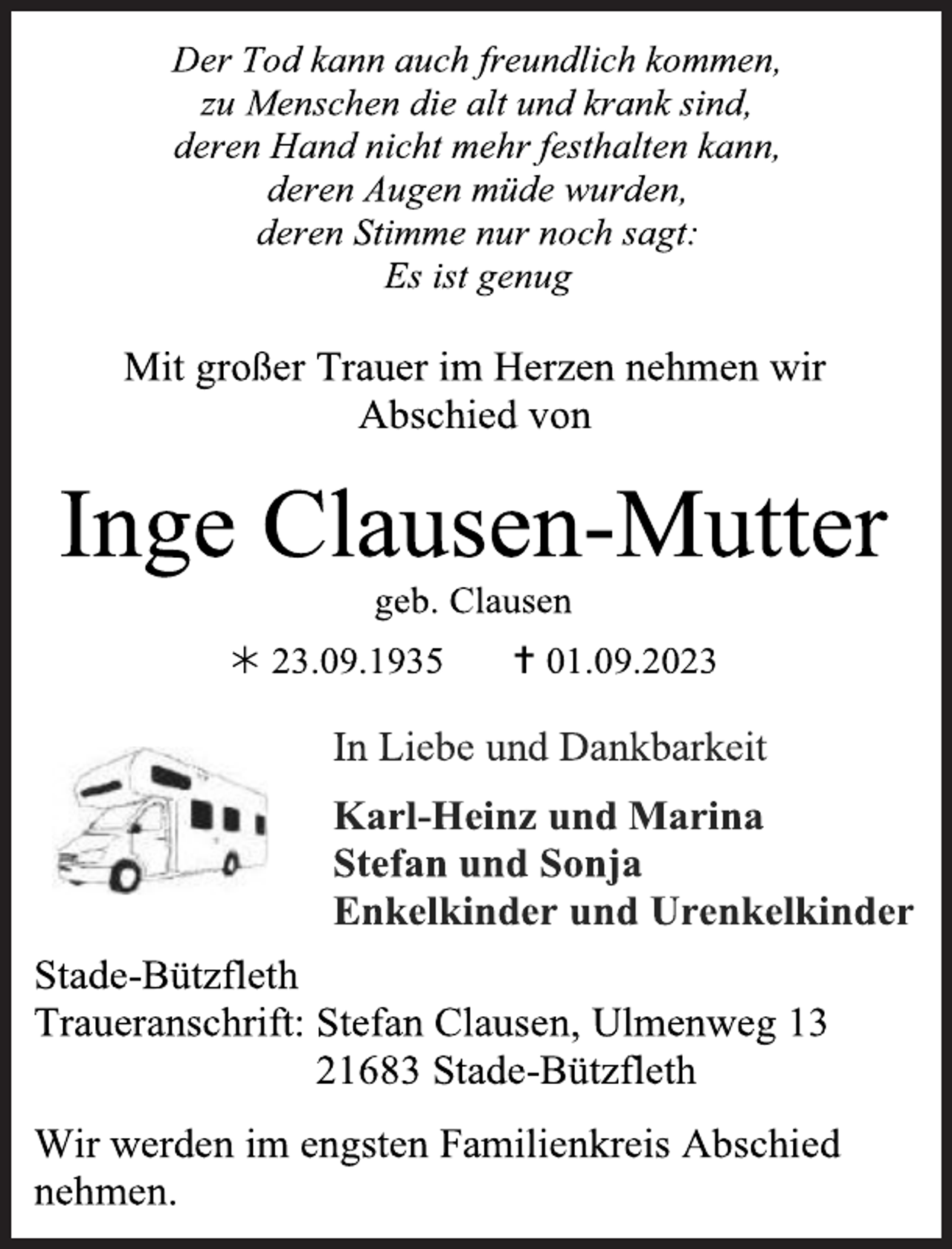 <p>Der Tod kann auch freundlich kommen,<br />zu Menschen die alt und krank sind,<br />deren Hand nicht mehr festhalten kann,<br />deren Augen müde wurden,<br />deren Stimme nur noch sagt:<br />Es ist genug<br />Mit großer Trauer im Herzen nehmen wir<br />Abschied von<br />Inge Clausen-Mutter<br />geb. Clausen<br /> 23.09.1935  01.09.2023<br />In Liebe und Dankbarkeit<br />Karl-Heinz und Marina<br />Stefan und Sonja<br />Enkelkinder und Urenkelkinder<br />Stade-Bützfleth<br />Traueranschrift: Stefan Clausen, Ulmenweg 13<br />21683 Stade-Bützfleth<br />Wir werden im engsten Familienkreis Abschied<br />nehmen</p>