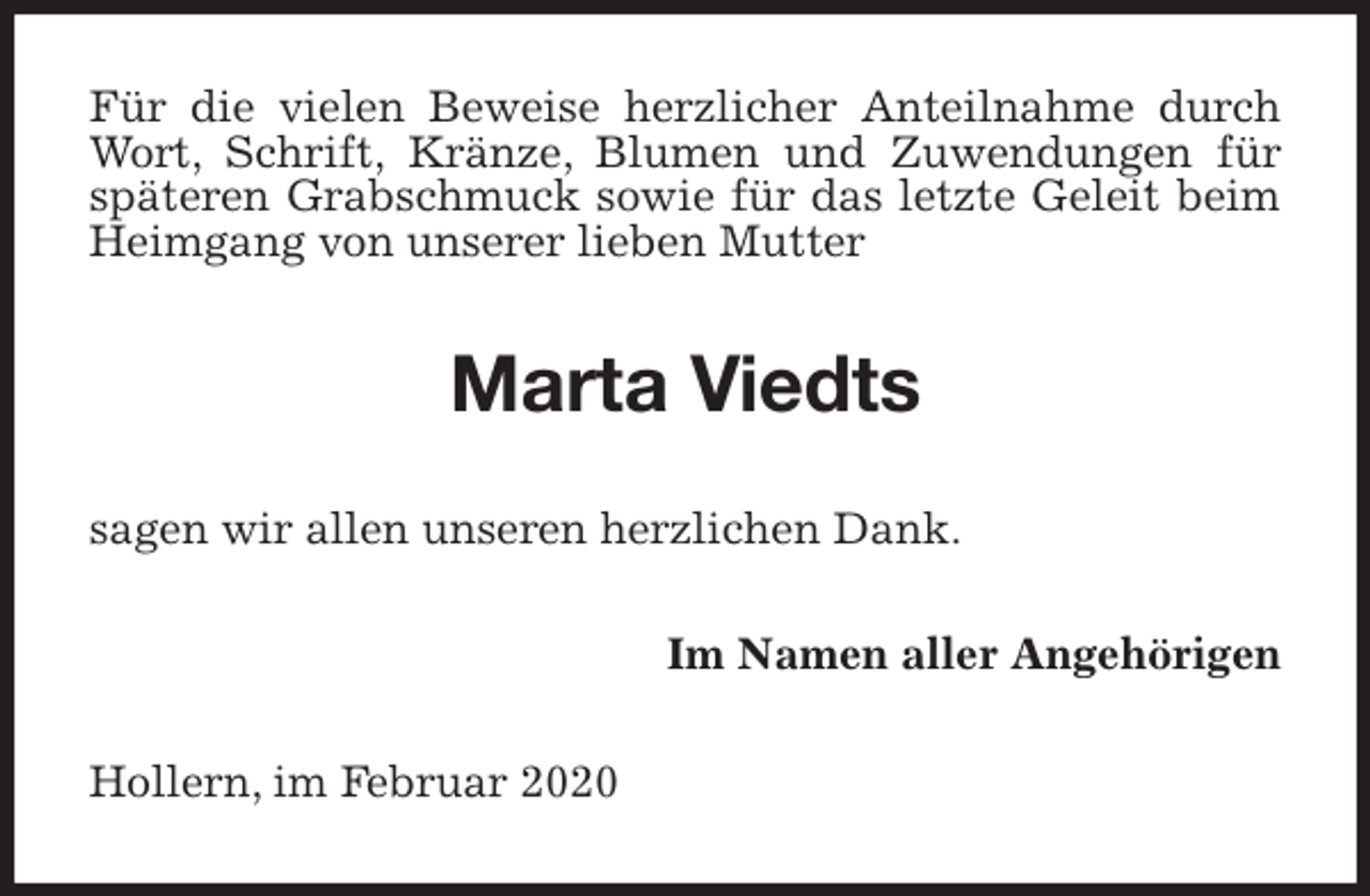 <p>Für die vielen Beweise herzlicher Anteilnahme durch Wort, Schrift, Kränze, Blumen und Zuwendungen für späteren Grabschmuck sowie für das letzte Geleit beim Heimgang von unserer lieben Mutter<br />Marta Viedts<br />sagen wir allen unseren herzlichen Dank.<br />Im Namen aller Angehörigen<br />Hollern, im Februar 2020</p>