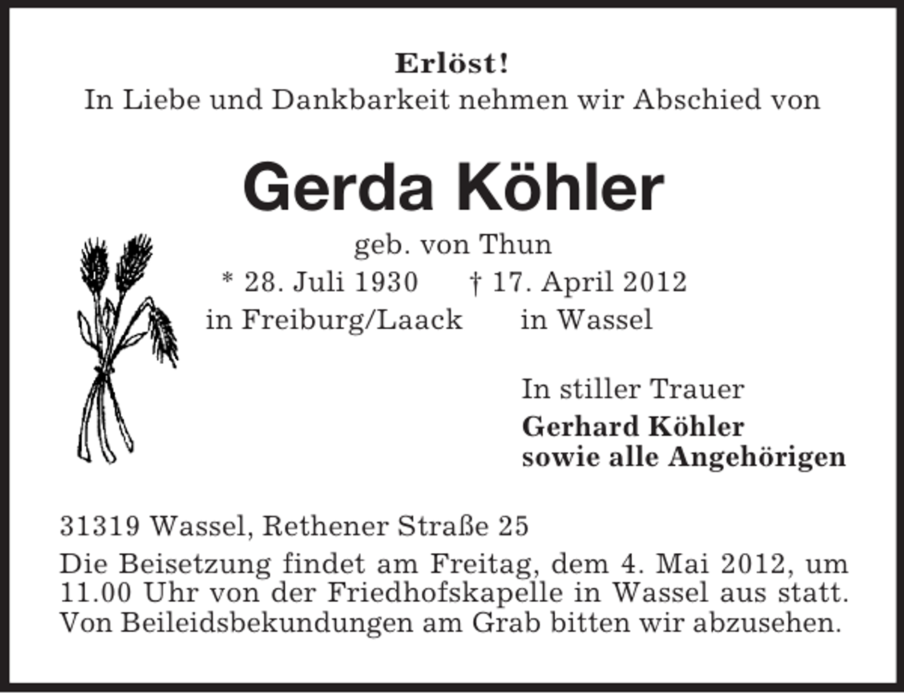 <p>Erlöst!<br />In Liebe und Dankbarkeit nehmen wir Abschied von<br />Gerda Köhler<br />geb. von Thun<br />* 28. Juli 1930 † 17. April 2012<br />in Freiburg/Laack in Wassel<br />In stiller Trauer<br />Gerhard Köhler<br />sowie alle Angehörigen<br />31319 Wassel, Rethener Straße 25<br />Die Beisetzung findet am Freitag, dem 4. Mai 2012, um 11.00 Uhr von der Friedhofskapelle in Wassel aus statt. Von Beileidsbekundungen am Grab bitten wir abzusehen.</p>