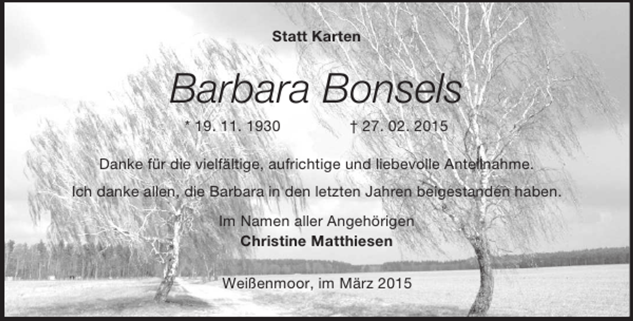 <p>Statt Karten<br />Barbara Bonsels<br />* 19. 11. 1930 † 27. 02. 2015<br />Danke für die vielfältige, aufrichtige und liebevolle Anteilnahme.<br />Ich danke allen, die Barbara in den letzten Jahren beigestanden haben.<br />Im Namen aller Angehörigen<br />Christine Matthiesen<br />Weißenmoor, im März 2015</p>